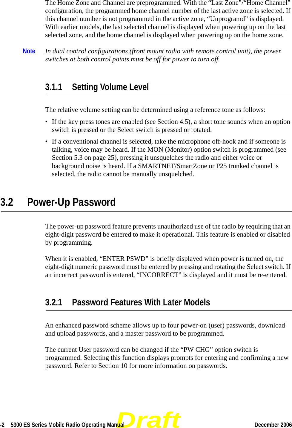 Draft-2  5300 ES Series Mobile Radio Operating Manual December 2006 The Home Zone and Channel are preprogrammed. With the “Last Zone”/“Home Channel” configuration, the programmed home channel number of the last active zone is selected. If this channel number is not programmed in the active zone, “Unprogramd” is displayed. With earlier models, the last selected channel is displayed when powering up on the last selected zone, and the home channel is displayed when powering up on the home zone.Note In dual control configurations (front mount radio with remote control unit), the power switches at both control points must be off for power to turn off.3.1.1 Setting Volume LevelThe relative volume setting can be determined using a reference tone as follows:• If the key press tones are enabled (see Section 4.5), a short tone sounds when an option switch is pressed or the Select switch is pressed or rotated.• If a conventional channel is selected, take the microphone off-hook and if someone is talking, voice may be heard. If the MON (Monitor) option switch is programmed (see Section 5.3 on page 25), pressing it unsquelches the radio and either voice or background noise is heard. If a SMARTNET/SmartZone or P25 trunked channel is selected, the radio cannot be manually unsquelched.3.2 Power-Up PasswordThe power-up password feature prevents unauthorized use of the radio by requiring that an eight-digit password be entered to make it operational. This feature is enabled or disabled by programming.When it is enabled, “ENTER PSWD” is briefly displayed when power is turned on, the eight-digit numeric password must be entered by pressing and rotating the Select switch. If an incorrect password is entered, “INCORRECT” is displayed and it must be re-entered.3.2.1 Password Features With Later ModelsAn enhanced password scheme allows up to four power-on (user) passwords, download and upload passwords, and a master password to be programmed.The current User password can be changed if the “PW CHG” option switch is programmed. Selecting this function displays prompts for entering and confirming a new password. Refer to Section 10 for more information on passwords.