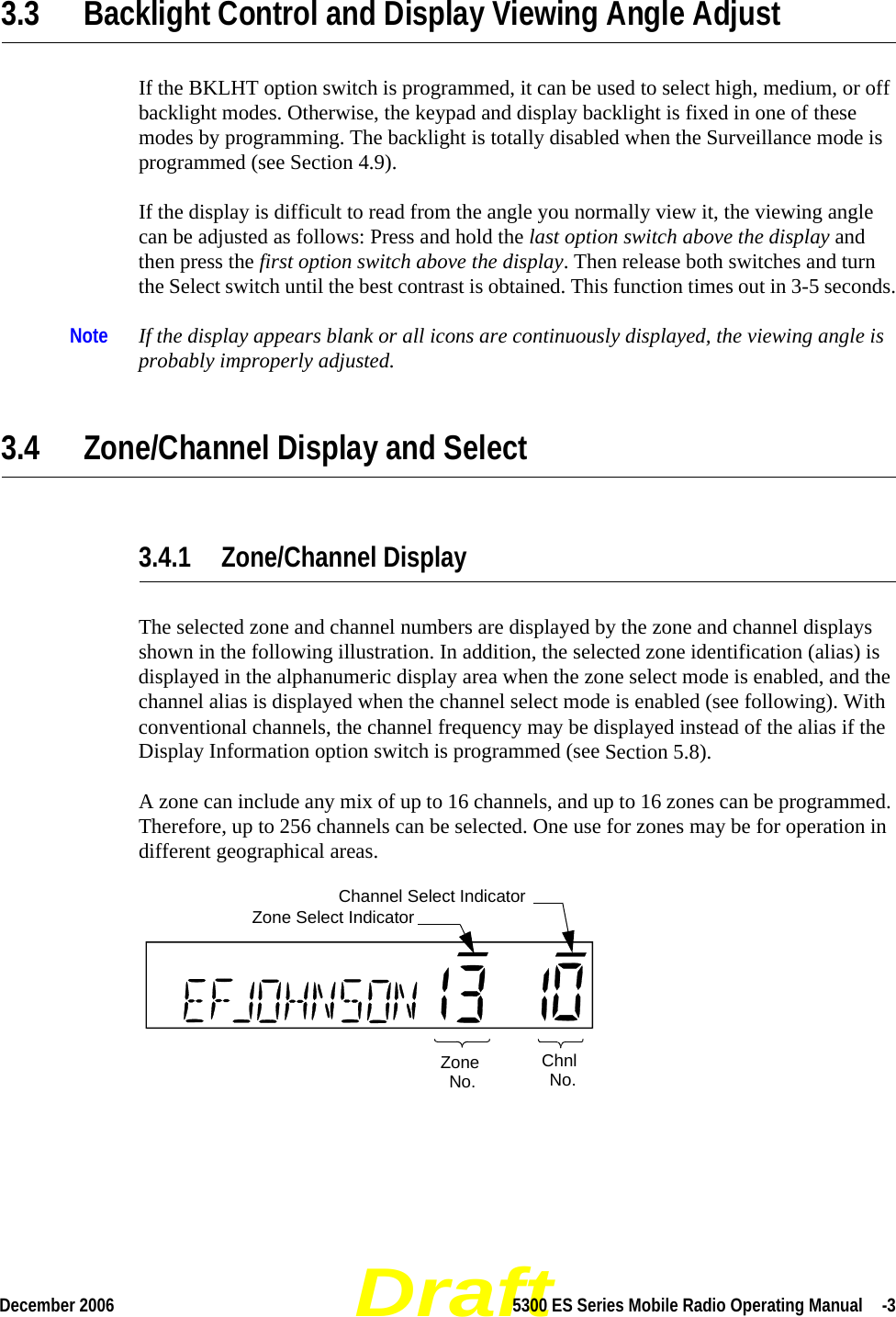 DraftDecember 2006 5300 ES Series Mobile Radio Operating Manual  -33.3 Backlight Control and Display Viewing Angle Adjust If the BKLHT option switch is programmed, it can be used to select high, medium, or off backlight modes. Otherwise, the keypad and display backlight is fixed in one of these modes by programming. The backlight is totally disabled when the Surveillance mode is programmed (see Section 4.9).If the display is difficult to read from the angle you normally view it, the viewing angle can be adjusted as follows: Press and hold the last option switch above the display and then press the first option switch above the display. Then release both switches and turn the Select switch until the best contrast is obtained. This function times out in 3-5 seconds.Note If the display appears blank or all icons are continuously displayed, the viewing angle is probably improperly adjusted.3.4 Zone/Channel Display and Select3.4.1 Zone/Channel DisplayThe selected zone and channel numbers are displayed by the zone and channel displays shown in the following illustration. In addition, the selected zone identification (alias) is displayed in the alphanumeric display area when the zone select mode is enabled, and the channel alias is displayed when the channel select mode is enabled (see following). With conventional channels, the channel frequency may be displayed instead of the alias if the Display Information option switch is programmed (see Section 5.8).A zone can include any mix of up to 16 channels, and up to 16 zones can be programmed. Therefore, up to 256 channels can be selected. One use for zones may be for operation in different geographical areas. ZoneNo.ChnlNo.Zone Select IndicatorChannel Select Indicator