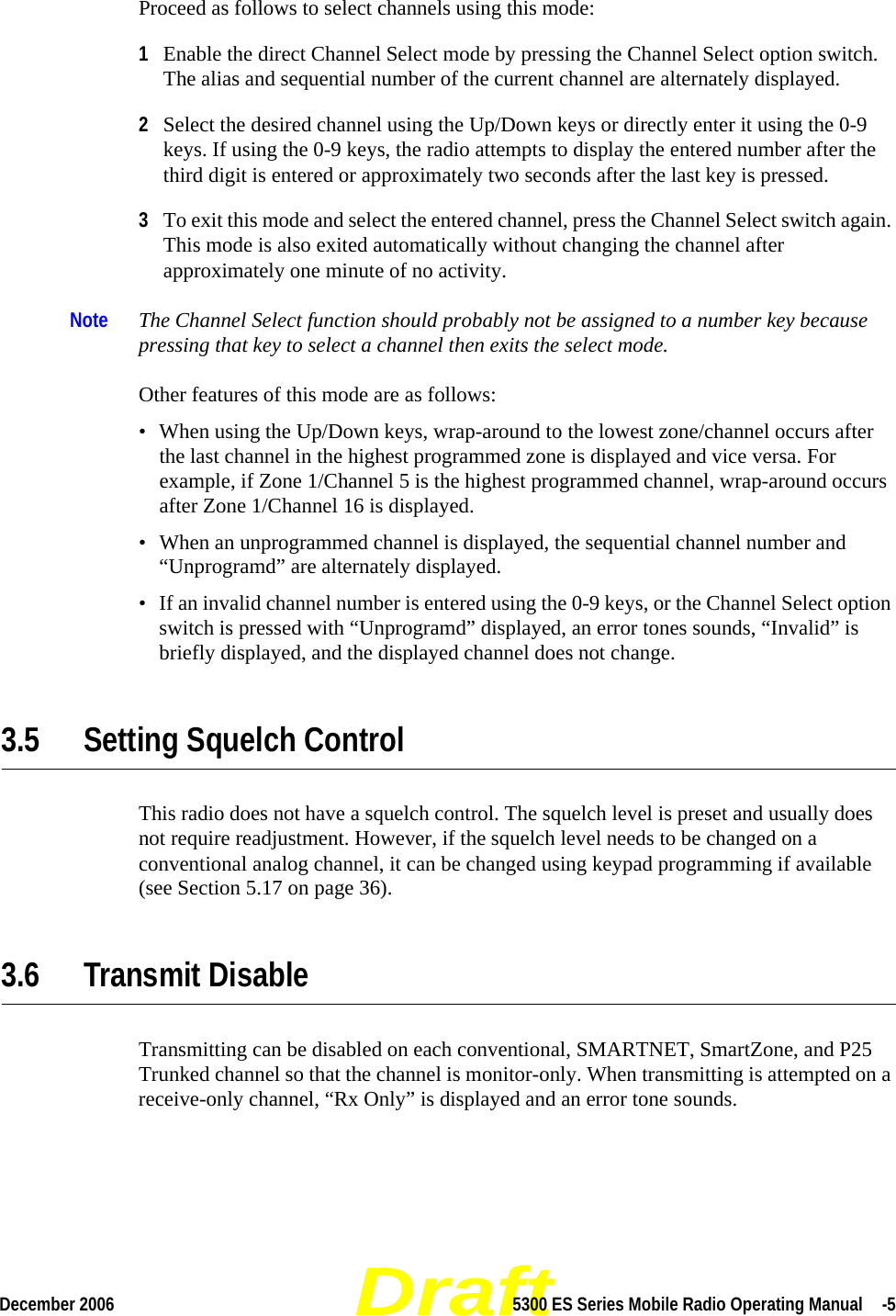 DraftDecember 2006 5300 ES Series Mobile Radio Operating Manual  -5Proceed as follows to select channels using this mode:1Enable the direct Channel Select mode by pressing the Channel Select option switch. The alias and sequential number of the current channel are alternately displayed.2Select the desired channel using the Up/Down keys or directly enter it using the 0-9 keys. If using the 0-9 keys, the radio attempts to display the entered number after the third digit is entered or approximately two seconds after the last key is pressed. 3To exit this mode and select the entered channel, press the Channel Select switch again. This mode is also exited automatically without changing the channel after approximately one minute of no activity.Note The Channel Select function should probably not be assigned to a number key because pressing that key to select a channel then exits the select mode. Other features of this mode are as follows:• When using the Up/Down keys, wrap-around to the lowest zone/channel occurs after the last channel in the highest programmed zone is displayed and vice versa. For example, if Zone 1/Channel 5 is the highest programmed channel, wrap-around occurs after Zone 1/Channel 16 is displayed.• When an unprogrammed channel is displayed, the sequential channel number and “Unprogramd” are alternately displayed. • If an invalid channel number is entered using the 0-9 keys, or the Channel Select option switch is pressed with “Unprogramd” displayed, an error tones sounds, “Invalid” is briefly displayed, and the displayed channel does not change.3.5 Setting Squelch ControlThis radio does not have a squelch control. The squelch level is preset and usually does not require readjustment. However, if the squelch level needs to be changed on a conventional analog channel, it can be changed using keypad programming if available (see Section 5.17 on page 36).3.6 Transmit DisableTransmitting can be disabled on each conventional, SMARTNET, SmartZone, and P25 Trunked channel so that the channel is monitor-only. When transmitting is attempted on a receive-only channel, “Rx Only” is displayed and an error tone sounds.