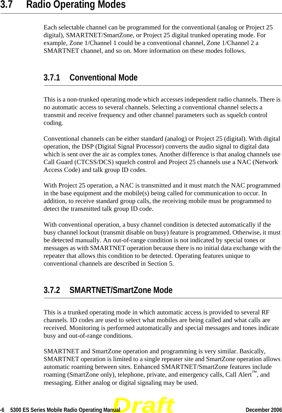 Draft-6  5300 ES Series Mobile Radio Operating Manual December 2006 3.7 Radio Operating ModesEach selectable channel can be programmed for the conventional (analog or Project 25 digital), SMARTNET/SmartZone, or Project 25 digital trunked operating mode. For example, Zone 1/Channel 1 could be a conventional channel, Zone 1/Channel 2 a SMARTNET channel, and so on. More information on these modes follows.3.7.1 Conventional ModeThis is a non-trunked operating mode which accesses independent radio channels. There is no automatic access to several channels. Selecting a conventional channel selects a transmit and receive frequency and other channel parameters such as squelch control coding.Conventional channels can be either standard (analog) or Project 25 (digital). With digital operation, the DSP (Digital Signal Processor) converts the audio signal to digital data which is sent over the air as complex tones. Another difference is that analog channels use Call Guard (CTCSS/DCS) squelch control and Project 25 channels use a NAC (Network Access Code) and talk group ID codes.With Project 25 operation, a NAC is transmitted and it must match the NAC programmed in the base equipment and the mobile(s) being called for communication to occur. In addition, to receive standard group calls, the receiving mobile must be programmed to detect the transmitted talk group ID code.With conventional operation, a busy channel condition is detected automatically if the busy channel lockout (transmit disable on busy) feature is programmed. Otherwise, it must be detected manually. An out-of-range condition is not indicated by special tones or messages as with SMARTNET operation because there is no initial data exchange with the repeater that allows this condition to be detected. Operating features unique to conventional channels are described in Section 5.3.7.2 SMARTNET/SmartZone ModeThis is a trunked operating mode in which automatic access is provided to several RF channels. ID codes are used to select what mobiles are being called and what calls are received. Monitoring is performed automatically and special messages and tones indicate busy and out-of-range conditions.SMARTNET and SmartZone operation and programming is very similar. Basically, SMARTNET operation is limited to a single repeater site and SmartZone operation allows automatic roaming between sites. Enhanced SMARTNET/SmartZone features include roaming (SmartZone only), telephone, private, and emergency calls, Call Alert™, and messaging. Either analog or digital signaling may be used.