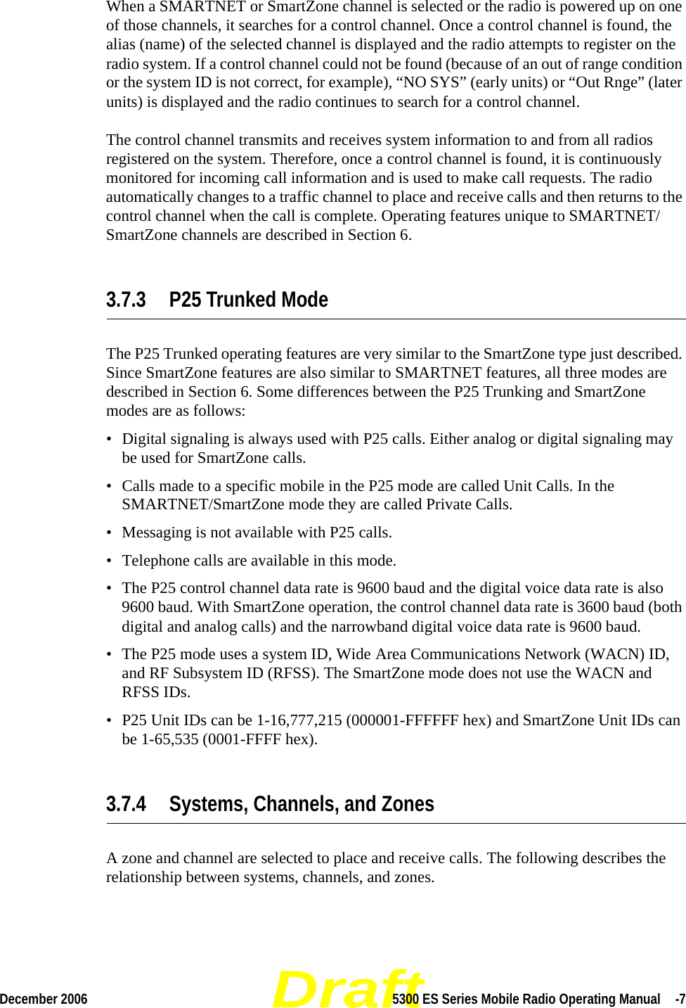 DraftDecember 2006 5300 ES Series Mobile Radio Operating Manual  -7When a SMARTNET or SmartZone channel is selected or the radio is powered up on one of those channels, it searches for a control channel. Once a control channel is found, the alias (name) of the selected channel is displayed and the radio attempts to register on the radio system. If a control channel could not be found (because of an out of range condition or the system ID is not correct, for example), “NO SYS” (early units) or “Out Rnge” (later units) is displayed and the radio continues to search for a control channel.The control channel transmits and receives system information to and from all radios registered on the system. Therefore, once a control channel is found, it is continuously monitored for incoming call information and is used to make call requests. The radio automatically changes to a traffic channel to place and receive calls and then returns to the control channel when the call is complete. Operating features unique to SMARTNET/SmartZone channels are described in Section 6.3.7.3 P25 Trunked ModeThe P25 Trunked operating features are very similar to the SmartZone type just described. Since SmartZone features are also similar to SMARTNET features, all three modes are described in Section 6. Some differences between the P25 Trunking and SmartZone modes are as follows:• Digital signaling is always used with P25 calls. Either analog or digital signaling may be used for SmartZone calls.• Calls made to a specific mobile in the P25 mode are called Unit Calls. In the SMARTNET/SmartZone mode they are called Private Calls.• Messaging is not available with P25 calls.• Telephone calls are available in this mode.• The P25 control channel data rate is 9600 baud and the digital voice data rate is also 9600 baud. With SmartZone operation, the control channel data rate is 3600 baud (both digital and analog calls) and the narrowband digital voice data rate is 9600 baud.• The P25 mode uses a system ID, Wide Area Communications Network (WACN) ID, and RF Subsystem ID (RFSS). The SmartZone mode does not use the WACN and RFSS IDs.• P25 Unit IDs can be 1-16,777,215 (000001-FFFFFF hex) and SmartZone Unit IDs can be 1-65,535 (0001-FFFF hex).3.7.4 Systems, Channels, and ZonesA zone and channel are selected to place and receive calls. The following describes the relationship between systems, channels, and zones.