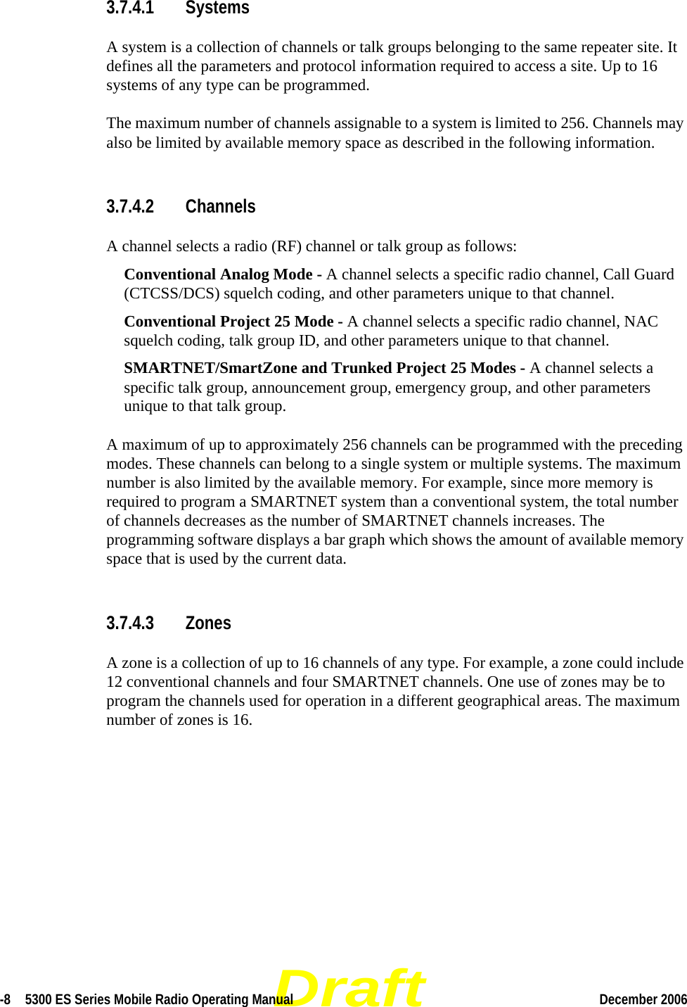 Draft-8  5300 ES Series Mobile Radio Operating Manual December 2006 3.7.4.1 SystemsA system is a collection of channels or talk groups belonging to the same repeater site. It defines all the parameters and protocol information required to access a site. Up to 16 systems of any type can be programmed.The maximum number of channels assignable to a system is limited to 256. Channels may also be limited by available memory space as described in the following information.3.7.4.2 ChannelsA channel selects a radio (RF) channel or talk group as follows:Conventional Analog Mode - A channel selects a specific radio channel, Call Guard (CTCSS/DCS) squelch coding, and other parameters unique to that channel.Conventional Project 25 Mode - A channel selects a specific radio channel, NAC squelch coding, talk group ID, and other parameters unique to that channel. SMARTNET/SmartZone and Trunked Project 25 Modes - A channel selects a specific talk group, announcement group, emergency group, and other parameters unique to that talk group.A maximum of up to approximately 256 channels can be programmed with the preceding modes. These channels can belong to a single system or multiple systems. The maximum number is also limited by the available memory. For example, since more memory is required to program a SMARTNET system than a conventional system, the total number of channels decreases as the number of SMARTNET channels increases. The programming software displays a bar graph which shows the amount of available memory space that is used by the current data.3.7.4.3 ZonesA zone is a collection of up to 16 channels of any type. For example, a zone could include 12 conventional channels and four SMARTNET channels. One use of zones may be to program the channels used for operation in a different geographical areas. The maximum number of zones is 16.