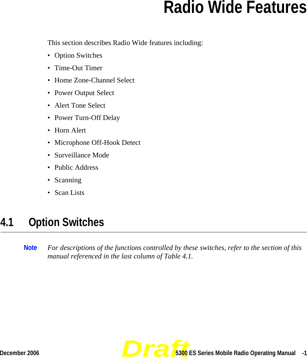 DraftDecember 2006 5300 ES Series Mobile Radio Operating Manual  -1SECTIONSection 4Radio Wide FeaturesThis section describes Radio Wide features including:• Option Switches• Time-Out Timer• Home Zone-Channel Select• Power Output Select• Alert Tone Select• Power Turn-Off Delay•Horn Alert• Microphone Off-Hook Detect• Surveillance Mode• Public Address• Scanning• Scan Lists4.1 Option SwitchesNote For descriptions of the functions controlled by these switches, refer to the section of this manual referenced in the last column of Table 4.1.