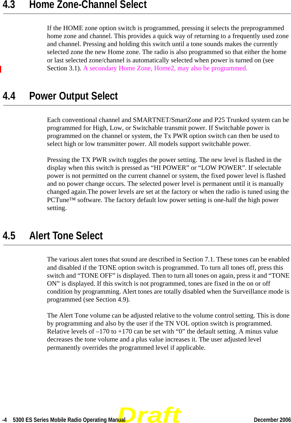 Draft-4  5300 ES Series Mobile Radio Operating Manual December 2006 4.3 Home Zone-Channel SelectIf the HOME zone option switch is programmed, pressing it selects the preprogrammed home zone and channel. This provides a quick way of returning to a frequently used zone and channel. Pressing and holding this switch until a tone sounds makes the currently selected zone the new Home zone. The radio is also programmed so that either the home or last selected zone/channel is automatically selected when power is turned on (see Section 3.1). A secondary Home Zone, Home2, may also be programmed.4.4 Power Output SelectEach conventional channel and SMARTNET/SmartZone and P25 Trunked system can be programmed for High, Low, or Switchable transmit power. If Switchable power is programmed on the channel or system, the Tx PWR option switch can then be used to select high or low transmitter power. All models support switchable power.Pressing the TX PWR switch toggles the power setting. The new level is flashed in the display when this switch is pressed as “HI POWER” or “LOW POWER”. If selectable power is not permitted on the current channel or system, the fixed power level is flashed and no power change occurs. The selected power level is permanent until it is manually changed again.The power levels are set at the factory or when the radio is tuned using the PCTune™ software. The factory default low power setting is one-half the high power setting.4.5 Alert Tone SelectThe various alert tones that sound are described in Section 7.1. These tones can be enabled and disabled if the TONE option switch is programmed. To turn all tones off, press this switch and “TONE OFF” is displayed. Then to turn all tones on again, press it and “TONE ON” is displayed. If this switch is not programmed, tones are fixed in the on or off condition by programming. Alert tones are totally disabled when the Surveillance mode is programmed (see Section 4.9).The Alert Tone volume can be adjusted relative to the volume control setting. This is done by programming and also by the user if the TN VOL option switch is programmed. Relative levels of –170 to +170 can be set with “0” the default setting. A minus value decreases the tone volume and a plus value increases it. The user adjusted level permanently overrides the programmed level if applicable.