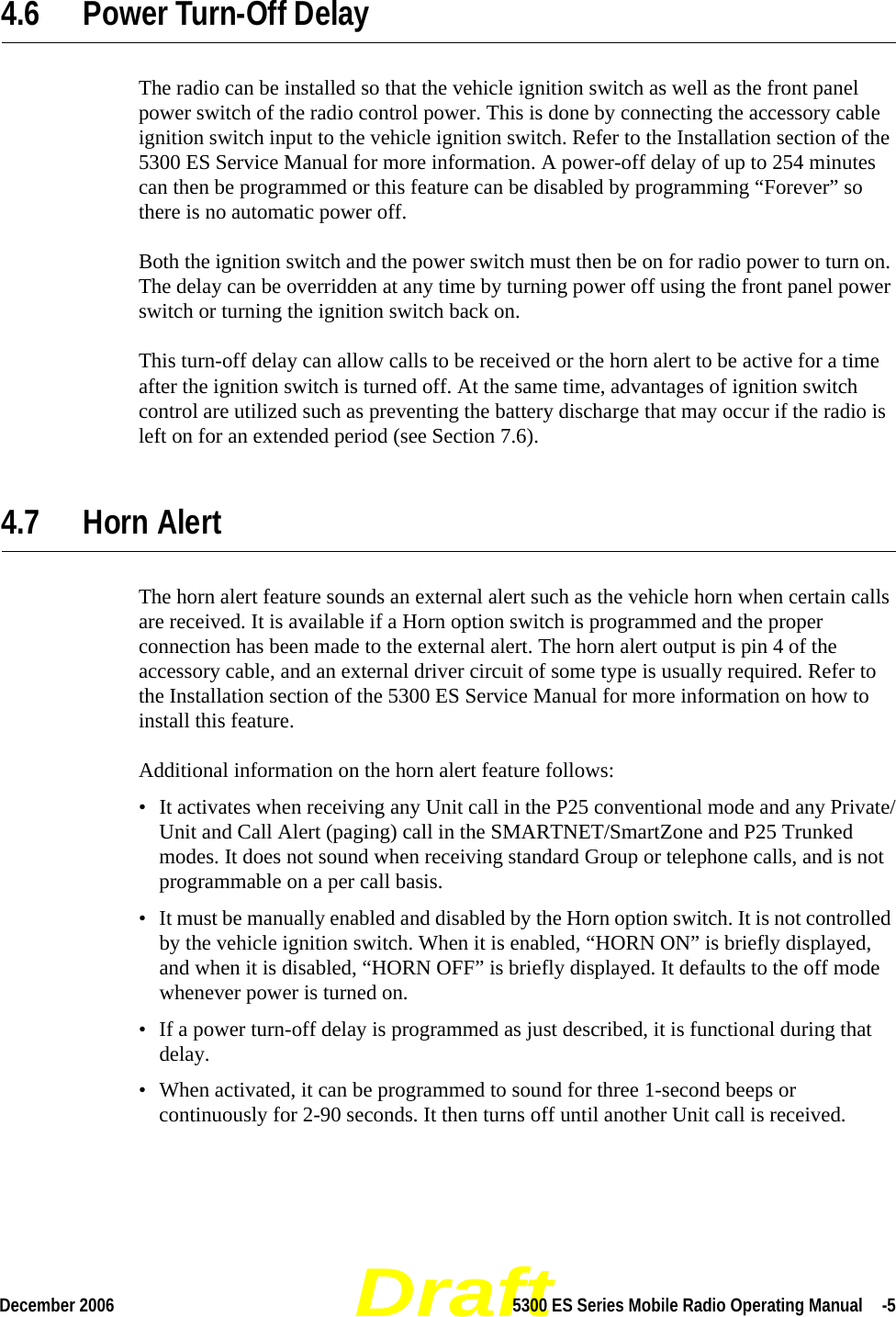 DraftDecember 2006 5300 ES Series Mobile Radio Operating Manual  -54.6 Power Turn-Off DelayThe radio can be installed so that the vehicle ignition switch as well as the front panel power switch of the radio control power. This is done by connecting the accessory cable ignition switch input to the vehicle ignition switch. Refer to the Installation section of the 5300 ES Service Manual for more information. A power-off delay of up to 254 minutes can then be programmed or this feature can be disabled by programming “Forever” so there is no automatic power off.Both the ignition switch and the power switch must then be on for radio power to turn on. The delay can be overridden at any time by turning power off using the front panel power switch or turning the ignition switch back on.This turn-off delay can allow calls to be received or the horn alert to be active for a time after the ignition switch is turned off. At the same time, advantages of ignition switch control are utilized such as preventing the battery discharge that may occur if the radio is left on for an extended period (see Section 7.6).4.7 Horn AlertThe horn alert feature sounds an external alert such as the vehicle horn when certain calls are received. It is available if a Horn option switch is programmed and the proper connection has been made to the external alert. The horn alert output is pin 4 of the accessory cable, and an external driver circuit of some type is usually required. Refer to the Installation section of the 5300 ES Service Manual for more information on how to install this feature.Additional information on the horn alert feature follows:• It activates when receiving any Unit call in the P25 conventional mode and any Private/Unit and Call Alert (paging) call in the SMARTNET/SmartZone and P25 Trunked modes. It does not sound when receiving standard Group or telephone calls, and is not programmable on a per call basis.• It must be manually enabled and disabled by the Horn option switch. It is not controlled by the vehicle ignition switch. When it is enabled, “HORN ON” is briefly displayed, and when it is disabled, “HORN OFF” is briefly displayed. It defaults to the off mode whenever power is turned on.• If a power turn-off delay is programmed as just described, it is functional during that delay.• When activated, it can be programmed to sound for three 1-second beeps or continuously for 2-90 seconds. It then turns off until another Unit call is received.
