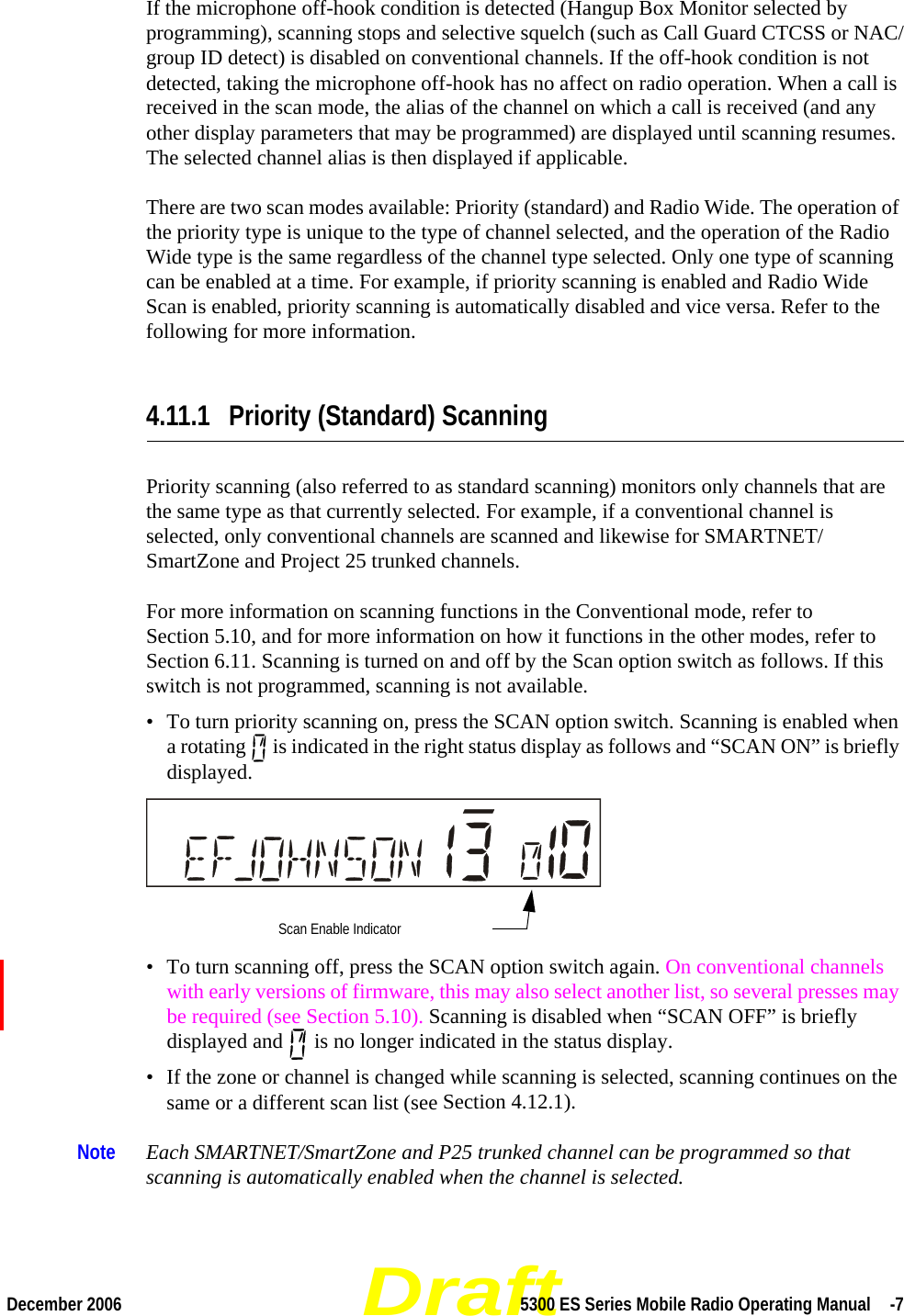 DraftDecember 2006 5300 ES Series Mobile Radio Operating Manual  -7If the microphone off-hook condition is detected (Hangup Box Monitor selected by programming), scanning stops and selective squelch (such as Call Guard CTCSS or NAC/group ID detect) is disabled on conventional channels. If the off-hook condition is not detected, taking the microphone off-hook has no affect on radio operation. When a call is received in the scan mode, the alias of the channel on which a call is received (and any other display parameters that may be programmed) are displayed until scanning resumes. The selected channel alias is then displayed if applicable.There are two scan modes available: Priority (standard) and Radio Wide. The operation of the priority type is unique to the type of channel selected, and the operation of the Radio Wide type is the same regardless of the channel type selected. Only one type of scanning can be enabled at a time. For example, if priority scanning is enabled and Radio Wide Scan is enabled, priority scanning is automatically disabled and vice versa. Refer to the following for more information.4.11.1 Priority (Standard) ScanningPriority scanning (also referred to as standard scanning) monitors only channels that are the same type as that currently selected. For example, if a conventional channel is selected, only conventional channels are scanned and likewise for SMARTNET/SmartZone and Project 25 trunked channels.For more information on scanning functions in the Conventional mode, refer to Section 5.10, and for more information on how it functions in the other modes, refer to Section 6.11. Scanning is turned on and off by the Scan option switch as follows. If this switch is not programmed, scanning is not available.• To turn priority scanning on, press the SCAN option switch. Scanning is enabled when a rotating   is indicated in the right status display as follows and “SCAN ON” is briefly displayed. • To turn scanning off, press the SCAN option switch again. On conventional channels with early versions of firmware, this may also select another list, so several presses may be required (see Section 5.10). Scanning is disabled when “SCAN OFF” is briefly displayed and   is no longer indicated in the status display.• If the zone or channel is changed while scanning is selected, scanning continues on the same or a different scan list (see Section 4.12.1).Note Each SMARTNET/SmartZone and P25 trunked channel can be programmed so that scanning is automatically enabled when the channel is selected.Scan Enable Indicator