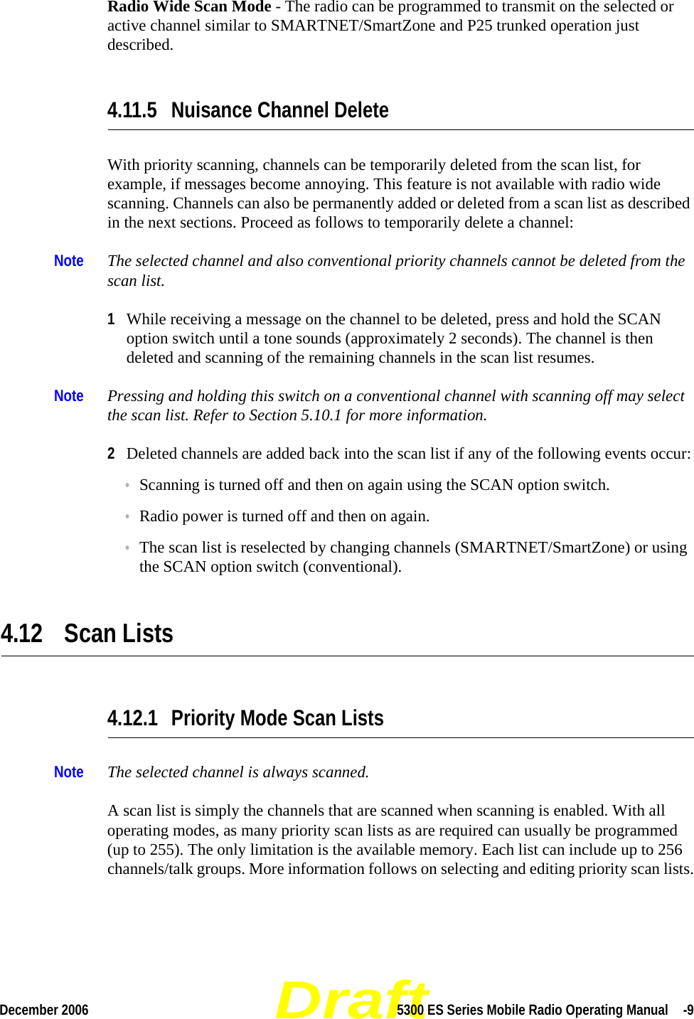 DraftDecember 2006 5300 ES Series Mobile Radio Operating Manual  -9Radio Wide Scan Mode - The radio can be programmed to transmit on the selected or active channel similar to SMARTNET/SmartZone and P25 trunked operation just described.4.11.5 Nuisance Channel DeleteWith priority scanning, channels can be temporarily deleted from the scan list, for example, if messages become annoying. This feature is not available with radio wide scanning. Channels can also be permanently added or deleted from a scan list as described in the next sections. Proceed as follows to temporarily delete a channel:Note The selected channel and also conventional priority channels cannot be deleted from the scan list.1While receiving a message on the channel to be deleted, press and hold the SCAN option switch until a tone sounds (approximately 2 seconds). The channel is then deleted and scanning of the remaining channels in the scan list resumes.Note Pressing and holding this switch on a conventional channel with scanning off may select the scan list. Refer to Section 5.10.1 for more information.2Deleted channels are added back into the scan list if any of the following events occur:•Scanning is turned off and then on again using the SCAN option switch.•Radio power is turned off and then on again.•The scan list is reselected by changing channels (SMARTNET/SmartZone) or using the SCAN option switch (conventional).4.12 Scan Lists4.12.1 Priority Mode Scan Lists Note The selected channel is always scanned.A scan list is simply the channels that are scanned when scanning is enabled. With all operating modes, as many priority scan lists as are required can usually be programmed (up to 255). The only limitation is the available memory. Each list can include up to 256 channels/talk groups. More information follows on selecting and editing priority scan lists.