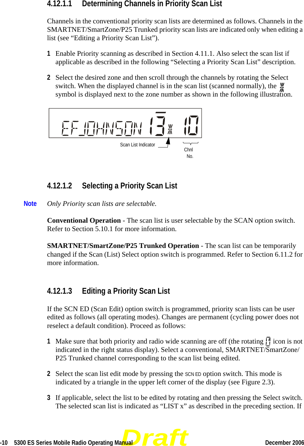 Draft-10  5300 ES Series Mobile Radio Operating Manual December 2006 4.12.1.1 Determining Channels in Priority Scan ListChannels in the conventional priority scan lists are determined as follows. Channels in the SMARTNET/SmartZone/P25 Trunked priority scan lists are indicated only when editing a list (see “Editing a Priority Scan List”).1Enable Priority scanning as described in Section 4.11.1. Also select the scan list if applicable as described in the following “Selecting a Priority Scan List” description. 2Select the desired zone and then scroll through the channels by rotating the Select switch. When the displayed channel is in the scan list (scanned normally), the   symbol is displayed next to the zone number as shown in the following illustration. 4.12.1.2 Selecting a Priority Scan ListNote Only Priority scan lists are selectable.Conventional Operation - The scan list is user selectable by the SCAN option switch. Refer to Section 5.10.1 for more information.SMARTNET/SmartZone/P25 Trunked Operation - The scan list can be temporarily changed if the Scan (List) Select option switch is programmed. Refer to Section 6.11.2 for more information.4.12.1.3 Editing a Priority Scan ListIf the SCN ED (Scan Edit) option switch is programmed, priority scan lists can be user edited as follows (all operating modes). Changes are permanent (cycling power does not reselect a default condition). Proceed as follows:1Make sure that both priority and radio wide scanning are off (the rotating   icon is not indicated in the right status display). Select a conventional, SMARTNET/SmartZone/P25 Trunked channel corresponding to the scan list being edited.2Select the scan list edit mode by pressing the SCN ED option switch. This mode is indicated by a triangle in the upper left corner of the display (see Figure 2.3).3If applicable, select the list to be edited by rotating and then pressing the Select switch. The selected scan list is indicated as “LIST x” as described in the preceding section. If Scan List Indicator ChnlNo.