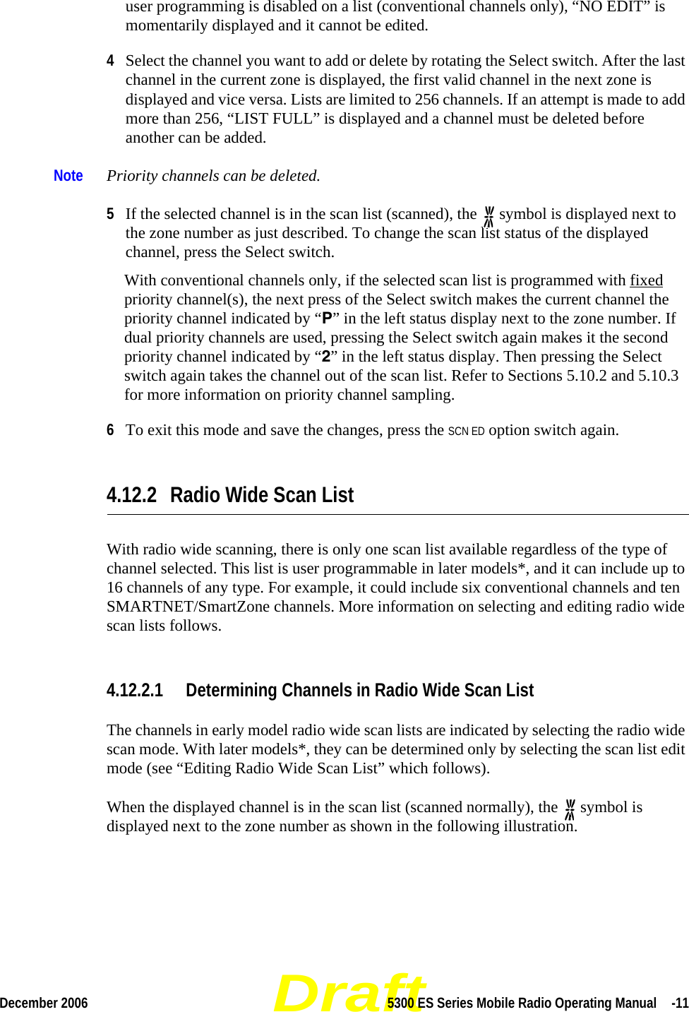 DraftDecember 2006 5300 ES Series Mobile Radio Operating Manual  -11user programming is disabled on a list (conventional channels only), “NO EDIT” is momentarily displayed and it cannot be edited.4Select the channel you want to add or delete by rotating the Select switch. After the last channel in the current zone is displayed, the first valid channel in the next zone is displayed and vice versa. Lists are limited to 256 channels. If an attempt is made to add more than 256, “LIST FULL” is displayed and a channel must be deleted before another can be added.Note Priority channels can be deleted.5If the selected channel is in the scan list (scanned), the   symbol is displayed next to the zone number as just described. To change the scan list status of the displayed channel, press the Select switch.With conventional channels only, if the selected scan list is programmed with fixed priority channel(s), the next press of the Select switch makes the current channel the priority channel indicated by “P” in the left status display next to the zone number. If dual priority channels are used, pressing the Select switch again makes it the second priority channel indicated by “2” in the left status display. Then pressing the Select switch again takes the channel out of the scan list. Refer to Sections 5.10.2 and 5.10.3 for more information on priority channel sampling.6To exit this mode and save the changes, press the SCN ED option switch again.4.12.2 Radio Wide Scan ListWith radio wide scanning, there is only one scan list available regardless of the type of channel selected. This list is user programmable in later models*, and it can include up to 16 channels of any type. For example, it could include six conventional channels and ten SMARTNET/SmartZone channels. More information on selecting and editing radio wide scan lists follows.4.12.2.1 Determining Channels in Radio Wide Scan ListThe channels in early model radio wide scan lists are indicated by selecting the radio wide scan mode. With later models*, they can be determined only by selecting the scan list edit mode (see “Editing Radio Wide Scan List” which follows).When the displayed channel is in the scan list (scanned normally), the   symbol is displayed next to the zone number as shown in the following illustration.