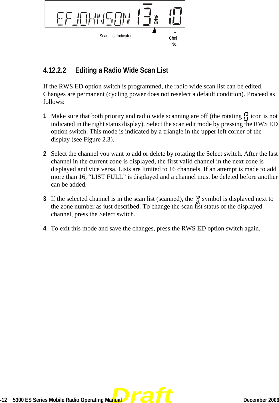 Draft-12  5300 ES Series Mobile Radio Operating Manual December 2006 4.12.2.2 Editing a Radio Wide Scan ListIf the RWS ED option switch is programmed, the radio wide scan list can be edited. Changes are permanent (cycling power does not reselect a default condition). Proceed as follows:1Make sure that both priority and radio wide scanning are off (the rotating   icon is not indicated in the right status display). Select the scan edit mode by pressing the RWS ED option switch. This mode is indicated by a triangle in the upper left corner of the display (see Figure 2.3).2Select the channel you want to add or delete by rotating the Select switch. After the last channel in the current zone is displayed, the first valid channel in the next zone is displayed and vice versa. Lists are limited to 16 channels. If an attempt is made to add more than 16, “LIST FULL” is displayed and a channel must be deleted before another can be added.3If the selected channel is in the scan list (scanned), the   symbol is displayed next to the zone number as just described. To change the scan list status of the displayed channel, press the Select switch. 4To exit this mode and save the changes, press the RWS ED option switch again.Scan List Indicator ChnlNo.
