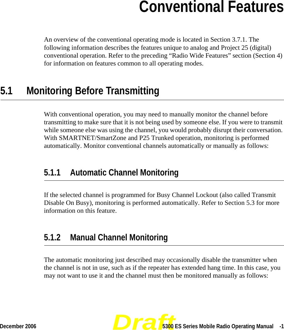 DraftDecember 2006 5300 ES Series Mobile Radio Operating Manual  -1SECTIONSection 5Conventional FeaturesAn overview of the conventional operating mode is located in Section 3.7.1. The following information describes the features unique to analog and Project 25 (digital) conventional operation. Refer to the preceding “Radio Wide Features” section (Section 4) for information on features common to all operating modes.5.1 Monitoring Before TransmittingWith conventional operation, you may need to manually monitor the channel before transmitting to make sure that it is not being used by someone else. If you were to transmit while someone else was using the channel, you would probably disrupt their conversation. With SMARTNET/SmartZone and P25 Trunked operation, monitoring is performed automatically. Monitor conventional channels automatically or manually as follows:5.1.1 Automatic Channel MonitoringIf the selected channel is programmed for Busy Channel Lockout (also called Transmit Disable On Busy), monitoring is performed automatically. Refer to Section 5.3 for more information on this feature.5.1.2 Manual Channel MonitoringThe automatic monitoring just described may occasionally disable the transmitter when the channel is not in use, such as if the repeater has extended hang time. In this case, you may not want to use it and the channel must then be monitored manually as follows: