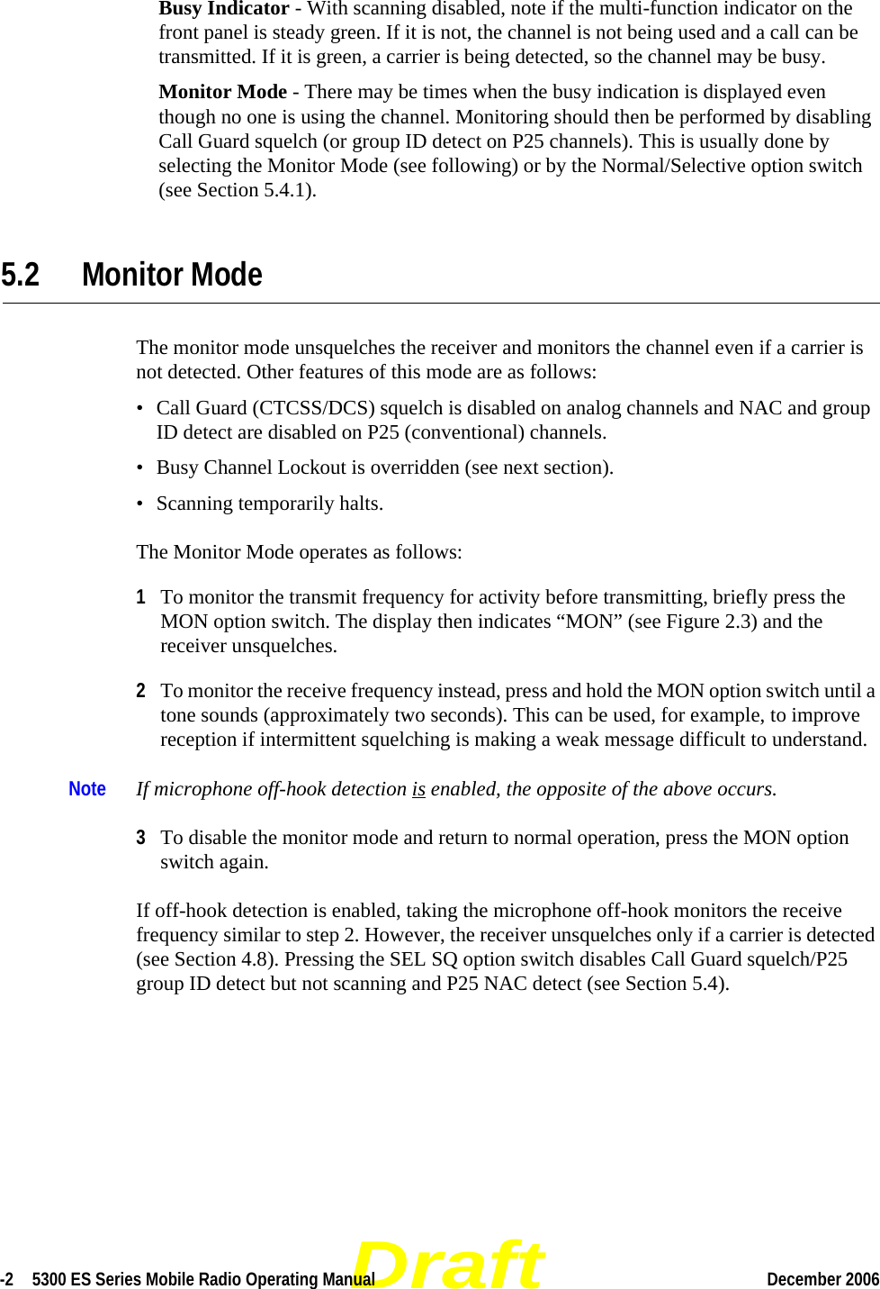 Draft-2  5300 ES Series Mobile Radio Operating Manual December 2006 Busy Indicator - With scanning disabled, note if the multi-function indicator on the front panel is steady green. If it is not, the channel is not being used and a call can be transmitted. If it is green, a carrier is being detected, so the channel may be busy.Monitor Mode - There may be times when the busy indication is displayed even though no one is using the channel. Monitoring should then be performed by disabling Call Guard squelch (or group ID detect on P25 channels). This is usually done by selecting the Monitor Mode (see following) or by the Normal/Selective option switch (see Section 5.4.1).5.2 Monitor ModeThe monitor mode unsquelches the receiver and monitors the channel even if a carrier is not detected. Other features of this mode are as follows:• Call Guard (CTCSS/DCS) squelch is disabled on analog channels and NAC and group ID detect are disabled on P25 (conventional) channels.• Busy Channel Lockout is overridden (see next section).• Scanning temporarily halts.The Monitor Mode operates as follows:1To monitor the transmit frequency for activity before transmitting, briefly press the MON option switch. The display then indicates “MON” (see Figure 2.3) and the receiver unsquelches.2To monitor the receive frequency instead, press and hold the MON option switch until a tone sounds (approximately two seconds). This can be used, for example, to improve reception if intermittent squelching is making a weak message difficult to understand.Note If microphone off-hook detection is enabled, the opposite of the above occurs.3To disable the monitor mode and return to normal operation, press the MON option switch again.If off-hook detection is enabled, taking the microphone off-hook monitors the receive frequency similar to step 2. However, the receiver unsquelches only if a carrier is detected (see Section 4.8). Pressing the SEL SQ option switch disables Call Guard squelch/P25 group ID detect but not scanning and P25 NAC detect (see Section 5.4).