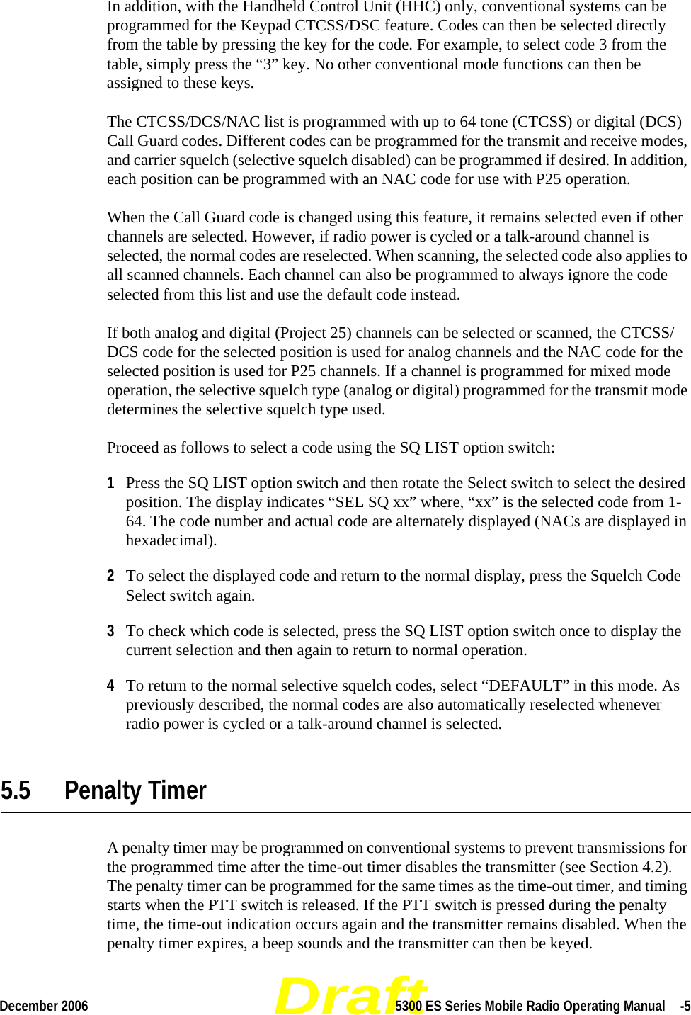 DraftDecember 2006 5300 ES Series Mobile Radio Operating Manual  -5In addition, with the Handheld Control Unit (HHC) only, conventional systems can be programmed for the Keypad CTCSS/DSC feature. Codes can then be selected directly from the table by pressing the key for the code. For example, to select code 3 from the table, simply press the “3” key. No other conventional mode functions can then be assigned to these keys.The CTCSS/DCS/NAC list is programmed with up to 64 tone (CTCSS) or digital (DCS) Call Guard codes. Different codes can be programmed for the transmit and receive modes, and carrier squelch (selective squelch disabled) can be programmed if desired. In addition, each position can be programmed with an NAC code for use with P25 operation.When the Call Guard code is changed using this feature, it remains selected even if other channels are selected. However, if radio power is cycled or a talk-around channel is selected, the normal codes are reselected. When scanning, the selected code also applies to all scanned channels. Each channel can also be programmed to always ignore the code selected from this list and use the default code instead.If both analog and digital (Project 25) channels can be selected or scanned, the CTCSS/DCS code for the selected position is used for analog channels and the NAC code for the selected position is used for P25 channels. If a channel is programmed for mixed mode operation, the selective squelch type (analog or digital) programmed for the transmit mode determines the selective squelch type used.Proceed as follows to select a code using the SQ LIST option switch:1Press the SQ LIST option switch and then rotate the Select switch to select the desired position. The display indicates “SEL SQ xx” where, “xx” is the selected code from 1-64. The code number and actual code are alternately displayed (NACs are displayed in hexadecimal).2To select the displayed code and return to the normal display, press the Squelch Code Select switch again.3To check which code is selected, press the SQ LIST option switch once to display the current selection and then again to return to normal operation.4To return to the normal selective squelch codes, select “DEFAULT” in this mode. As previously described, the normal codes are also automatically reselected whenever radio power is cycled or a talk-around channel is selected.5.5 Penalty TimerA penalty timer may be programmed on conventional systems to prevent transmissions for the programmed time after the time-out timer disables the transmitter (see Section 4.2). The penalty timer can be programmed for the same times as the time-out timer, and timing starts when the PTT switch is released. If the PTT switch is pressed during the penalty time, the time-out indication occurs again and the transmitter remains disabled. When the penalty timer expires, a beep sounds and the transmitter can then be keyed.