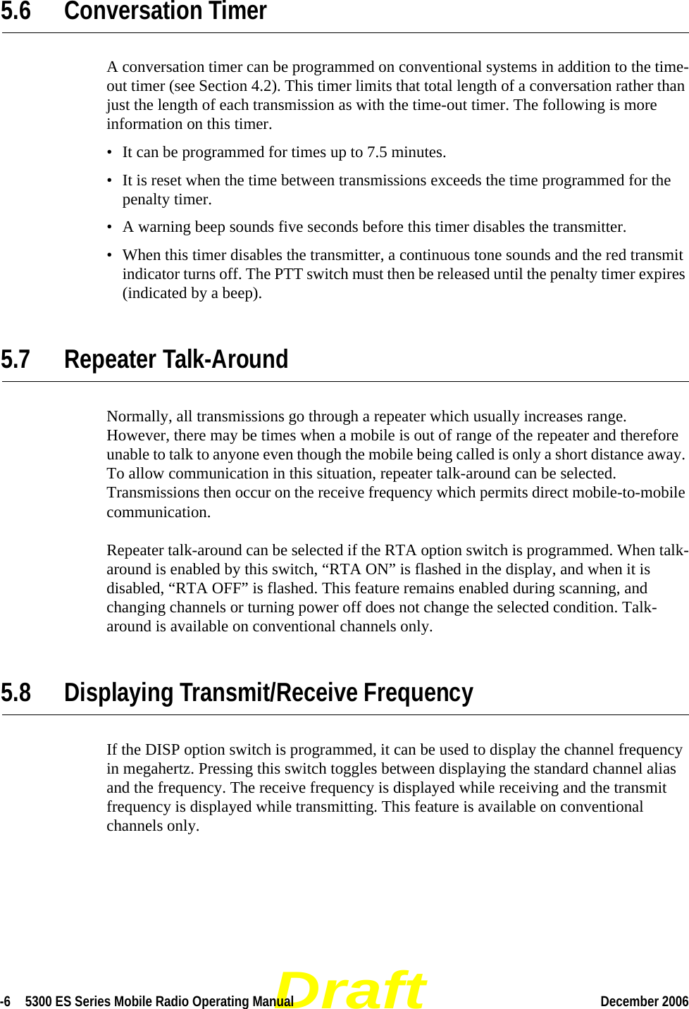 Draft-6  5300 ES Series Mobile Radio Operating Manual December 2006 5.6 Conversation TimerA conversation timer can be programmed on conventional systems in addition to the time-out timer (see Section 4.2). This timer limits that total length of a conversation rather than just the length of each transmission as with the time-out timer. The following is more information on this timer.• It can be programmed for times up to 7.5 minutes.• It is reset when the time between transmissions exceeds the time programmed for the penalty timer.• A warning beep sounds five seconds before this timer disables the transmitter.• When this timer disables the transmitter, a continuous tone sounds and the red transmit indicator turns off. The PTT switch must then be released until the penalty timer expires (indicated by a beep).5.7 Repeater Talk-AroundNormally, all transmissions go through a repeater which usually increases range. However, there may be times when a mobile is out of range of the repeater and therefore unable to talk to anyone even though the mobile being called is only a short distance away. To allow communication in this situation, repeater talk-around can be selected. Transmissions then occur on the receive frequency which permits direct mobile-to-mobile communication.Repeater talk-around can be selected if the RTA option switch is programmed. When talk-around is enabled by this switch, “RTA ON” is flashed in the display, and when it is disabled, “RTA OFF” is flashed. This feature remains enabled during scanning, and changing channels or turning power off does not change the selected condition. Talk-around is available on conventional channels only.5.8 Displaying Transmit/Receive FrequencyIf the DISP option switch is programmed, it can be used to display the channel frequency in megahertz. Pressing this switch toggles between displaying the standard channel alias and the frequency. The receive frequency is displayed while receiving and the transmit frequency is displayed while transmitting. This feature is available on conventional channels only.