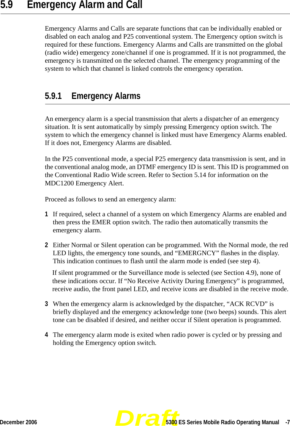 DraftDecember 2006 5300 ES Series Mobile Radio Operating Manual  -75.9 Emergency Alarm and CallEmergency Alarms and Calls are separate functions that can be individually enabled or disabled on each analog and P25 conventional system. The Emergency option switch is required for these functions. Emergency Alarms and Calls are transmitted on the global (radio wide) emergency zone/channel if one is programmed. If it is not programmed, the emergency is transmitted on the selected channel. The emergency programming of the system to which that channel is linked controls the emergency operation.5.9.1 Emergency AlarmsAn emergency alarm is a special transmission that alerts a dispatcher of an emergency situation. It is sent automatically by simply pressing Emergency option switch. The system to which the emergency channel is linked must have Emergency Alarms enabled. If it does not, Emergency Alarms are disabled.In the P25 conventional mode, a special P25 emergency data transmission is sent, and in the conventional analog mode, an DTMF emergency ID is sent. This ID is programmed on the Conventional Radio Wide screen. Refer to Section 5.14 for information on the MDC1200 Emergency Alert.Proceed as follows to send an emergency alarm:1If required, select a channel of a system on which Emergency Alarms are enabled and then press the EMER option switch. The radio then automatically transmits the emergency alarm.2Either Normal or Silent operation can be programmed. With the Normal mode, the red LED lights, the emergency tone sounds, and “EMERGNCY” flashes in the display. This indication continues to flash until the alarm mode is ended (see step 4).If silent programmed or the Surveillance mode is selected (see Section 4.9), none of these indications occur. If “No Receive Activity During Emergency” is programmed, receive audio, the front panel LED, and receive icons are disabled in the receive mode.3When the emergency alarm is acknowledged by the dispatcher, “ACK RCVD” is briefly displayed and the emergency acknowledge tone (two beeps) sounds. This alert tone can be disabled if desired, and neither occur if Silent operation is programmed.4The emergency alarm mode is exited when radio power is cycled or by pressing and holding the Emergency option switch.