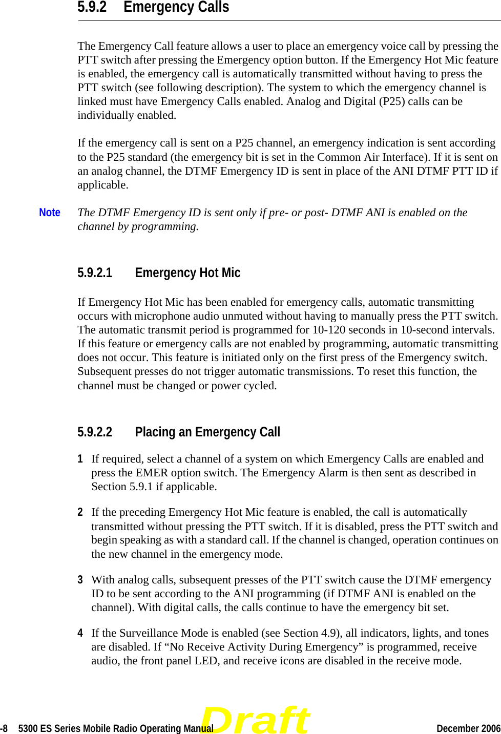 Draft-8  5300 ES Series Mobile Radio Operating Manual December 2006 5.9.2 Emergency CallsThe Emergency Call feature allows a user to place an emergency voice call by pressing the PTT switch after pressing the Emergency option button. If the Emergency Hot Mic feature is enabled, the emergency call is automatically transmitted without having to press the PTT switch (see following description). The system to which the emergency channel is linked must have Emergency Calls enabled. Analog and Digital (P25) calls can be individually enabled.If the emergency call is sent on a P25 channel, an emergency indication is sent according to the P25 standard (the emergency bit is set in the Common Air Interface). If it is sent on an analog channel, the DTMF Emergency ID is sent in place of the ANI DTMF PTT ID if applicable.Note The DTMF Emergency ID is sent only if pre- or post- DTMF ANI is enabled on the channel by programming.5.9.2.1 Emergency Hot MicIf Emergency Hot Mic has been enabled for emergency calls, automatic transmitting occurs with microphone audio unmuted without having to manually press the PTT switch. The automatic transmit period is programmed for 10-120 seconds in 10-second intervals. If this feature or emergency calls are not enabled by programming, automatic transmitting does not occur. This feature is initiated only on the first press of the Emergency switch. Subsequent presses do not trigger automatic transmissions. To reset this function, the channel must be changed or power cycled.5.9.2.2 Placing an Emergency Call1If required, select a channel of a system on which Emergency Calls are enabled and press the EMER option switch. The Emergency Alarm is then sent as described in Section 5.9.1 if applicable.2If the preceding Emergency Hot Mic feature is enabled, the call is automatically transmitted without pressing the PTT switch. If it is disabled, press the PTT switch and begin speaking as with a standard call. If the channel is changed, operation continues on the new channel in the emergency mode.3With analog calls, subsequent presses of the PTT switch cause the DTMF emergency ID to be sent according to the ANI programming (if DTMF ANI is enabled on the channel). With digital calls, the calls continue to have the emergency bit set.4If the Surveillance Mode is enabled (see Section 4.9), all indicators, lights, and tones are disabled. If “No Receive Activity During Emergency” is programmed, receive audio, the front panel LED, and receive icons are disabled in the receive mode.