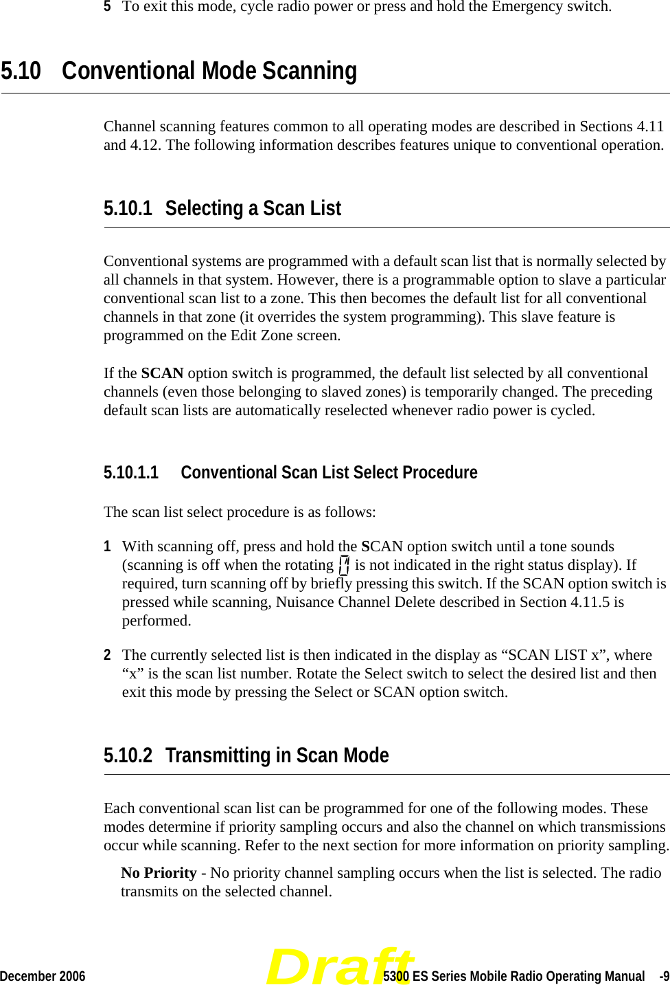 DraftDecember 2006 5300 ES Series Mobile Radio Operating Manual  -95To exit this mode, cycle radio power or press and hold the Emergency switch.5.10 Conventional Mode ScanningChannel scanning features common to all operating modes are described in Sections 4.11 and 4.12. The following information describes features unique to conventional operation.5.10.1 Selecting a Scan ListConventional systems are programmed with a default scan list that is normally selected by all channels in that system. However, there is a programmable option to slave a particular conventional scan list to a zone. This then becomes the default list for all conventional channels in that zone (it overrides the system programming). This slave feature is programmed on the Edit Zone screen.If the SCAN option switch is programmed, the default list selected by all conventional channels (even those belonging to slaved zones) is temporarily changed. The preceding default scan lists are automatically reselected whenever radio power is cycled.5.10.1.1 Conventional Scan List Select ProcedureThe scan list select procedure is as follows:1With scanning off, press and hold the SCAN option switch until a tone sounds (scanning is off when the rotating   is not indicated in the right status display). If required, turn scanning off by briefly pressing this switch. If the SCAN option switch is pressed while scanning, Nuisance Channel Delete described in Section 4.11.5 is performed.2The currently selected list is then indicated in the display as “SCAN LIST x”, where “x” is the scan list number. Rotate the Select switch to select the desired list and then exit this mode by pressing the Select or SCAN option switch.5.10.2 Transmitting in Scan ModeEach conventional scan list can be programmed for one of the following modes. These modes determine if priority sampling occurs and also the channel on which transmissions occur while scanning. Refer to the next section for more information on priority sampling.No Priority - No priority channel sampling occurs when the list is selected. The radio transmits on the selected channel.