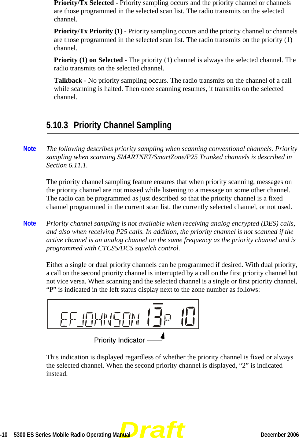 Draft-10  5300 ES Series Mobile Radio Operating Manual December 2006 Priority/Tx Selected - Priority sampling occurs and the priority channel or channels are those programmed in the selected scan list. The radio transmits on the selected channel.Priority/Tx Priority (1) - Priority sampling occurs and the priority channel or channels are those programmed in the selected scan list. The radio transmits on the priority (1) channel.Priority (1) on Selected - The priority (1) channel is always the selected channel. The radio transmits on the selected channel.Talkback - No priority sampling occurs. The radio transmits on the channel of a call while scanning is halted. Then once scanning resumes, it transmits on the selected channel.5.10.3 Priority Channel SamplingNote The following describes priority sampling when scanning conventional channels. Priority sampling when scanning SMARTNET/SmartZone/P25 Trunked channels is described in Section 6.11.1.The priority channel sampling feature ensures that when priority scanning, messages on the priority channel are not missed while listening to a message on some other channel. The radio can be programmed as just described so that the priority channel is a fixed channel programmed in the current scan list, the currently selected channel, or not used.Note Priority channel sampling is not available when receiving analog encrypted (DES) calls, and also when receiving P25 calls. In addition, the priority channel is not scanned if the active channel is an analog channel on the same frequency as the priority channel and is programmed with CTCSS/DCS squelch control.Either a single or dual priority channels can be programmed if desired. With dual priority, a call on the second priority channel is interrupted by a call on the first priority channel but not vice versa. When scanning and the selected channel is a single or first priority channel, “P” is indicated in the left status display next to the zone number as follows: This indication is displayed regardless of whether the priority channel is fixed or always the selected channel. When the second priority channel is displayed, “2” is indicated instead.Priority Indicator