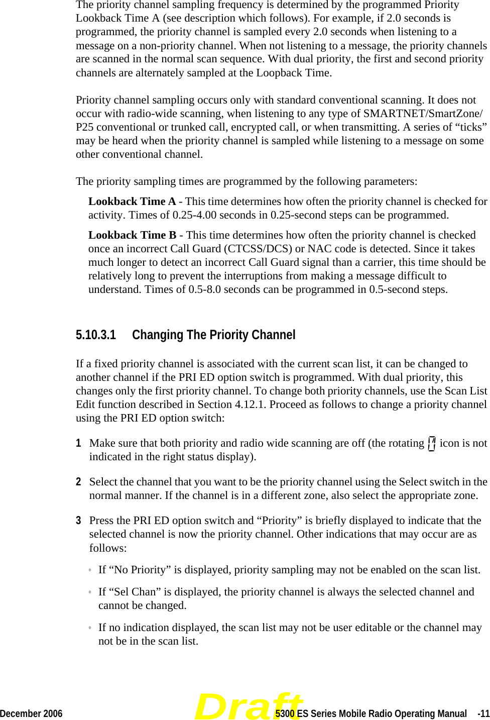 DraftDecember 2006 5300 ES Series Mobile Radio Operating Manual  -11The priority channel sampling frequency is determined by the programmed Priority Lookback Time A (see description which follows). For example, if 2.0 seconds is programmed, the priority channel is sampled every 2.0 seconds when listening to a message on a non-priority channel. When not listening to a message, the priority channels are scanned in the normal scan sequence. With dual priority, the first and second priority channels are alternately sampled at the Loopback Time.Priority channel sampling occurs only with standard conventional scanning. It does not occur with radio-wide scanning, when listening to any type of SMARTNET/SmartZone/P25 conventional or trunked call, encrypted call, or when transmitting. A series of “ticks” may be heard when the priority channel is sampled while listening to a message on some other conventional channel.The priority sampling times are programmed by the following parameters:Lookback Time A - This time determines how often the priority channel is checked for activity. Times of 0.25-4.00 seconds in 0.25-second steps can be programmed.Lookback Time B - This time determines how often the priority channel is checked once an incorrect Call Guard (CTCSS/DCS) or NAC code is detected. Since it takes much longer to detect an incorrect Call Guard signal than a carrier, this time should be relatively long to prevent the interruptions from making a message difficult to understand. Times of 0.5-8.0 seconds can be programmed in 0.5-second steps.5.10.3.1 Changing The Priority ChannelIf a fixed priority channel is associated with the current scan list, it can be changed to another channel if the PRI ED option switch is programmed. With dual priority, this changes only the first priority channel. To change both priority channels, use the Scan List Edit function described in Section 4.12.1. Proceed as follows to change a priority channel using the PRI ED option switch:1Make sure that both priority and radio wide scanning are off (the rotating   icon is not indicated in the right status display).2Select the channel that you want to be the priority channel using the Select switch in the normal manner. If the channel is in a different zone, also select the appropriate zone.3Press the PRI ED option switch and “Priority” is briefly displayed to indicate that the selected channel is now the priority channel. Other indications that may occur are as follows:•If “No Priority” is displayed, priority sampling may not be enabled on the scan list.•If “Sel Chan” is displayed, the priority channel is always the selected channel and cannot be changed.•If no indication displayed, the scan list may not be user editable or the channel may not be in the scan list.