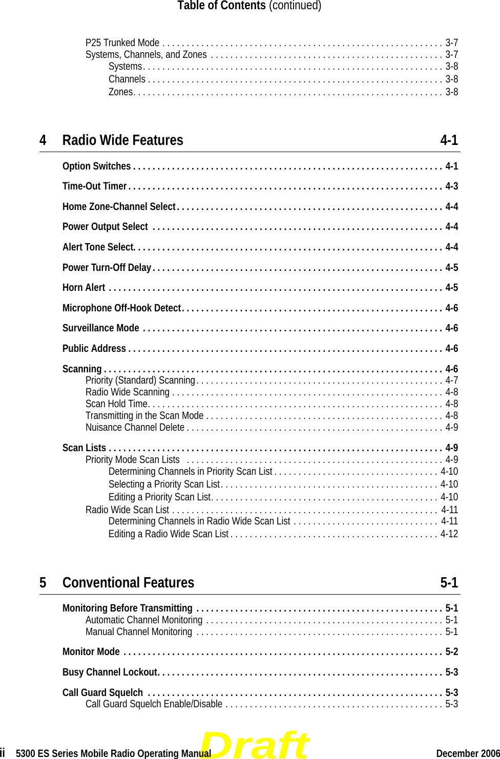 Draftii  5300 ES Series Mobile Radio Operating Manual December 2006Table of Contents (continued)P25 Trunked Mode . . . . . . . . . . . . . . . . . . . . . . . . . . . . . . . . . . . . . . . . . . . . . . . . . . . . . . . . . . 3-7Systems, Channels, and Zones . . . . . . . . . . . . . . . . . . . . . . . . . . . . . . . . . . . . . . . . . . . . . . . . 3-7Systems. . . . . . . . . . . . . . . . . . . . . . . . . . . . . . . . . . . . . . . . . . . . . . . . . . . . . . . . . . . . . . 3-8Channels . . . . . . . . . . . . . . . . . . . . . . . . . . . . . . . . . . . . . . . . . . . . . . . . . . . . . . . . . . . . . 3-8Zones. . . . . . . . . . . . . . . . . . . . . . . . . . . . . . . . . . . . . . . . . . . . . . . . . . . . . . . . . . . . . . . . 3-84 Radio Wide Features 4-1Option Switches . . . . . . . . . . . . . . . . . . . . . . . . . . . . . . . . . . . . . . . . . . . . . . . . . . . . . . . . . . . . . . . . 4-1Time-Out Timer. . . . . . . . . . . . . . . . . . . . . . . . . . . . . . . . . . . . . . . . . . . . . . . . . . . . . . . . . . . . . . . . . 4-3Home Zone-Channel Select. . . . . . . . . . . . . . . . . . . . . . . . . . . . . . . . . . . . . . . . . . . . . . . . . . . . . . . 4-4Power Output Select  . . . . . . . . . . . . . . . . . . . . . . . . . . . . . . . . . . . . . . . . . . . . . . . . . . . . . . . . . . . . 4-4Alert Tone Select. . . . . . . . . . . . . . . . . . . . . . . . . . . . . . . . . . . . . . . . . . . . . . . . . . . . . . . . . . . . . . . . 4-4Power Turn-Off Delay. . . . . . . . . . . . . . . . . . . . . . . . . . . . . . . . . . . . . . . . . . . . . . . . . . . . . . . . . . . . 4-5Horn Alert . . . . . . . . . . . . . . . . . . . . . . . . . . . . . . . . . . . . . . . . . . . . . . . . . . . . . . . . . . . . . . . . . . . . . 4-5Microphone Off-Hook Detect. . . . . . . . . . . . . . . . . . . . . . . . . . . . . . . . . . . . . . . . . . . . . . . . . . . . . . 4-6Surveillance Mode . . . . . . . . . . . . . . . . . . . . . . . . . . . . . . . . . . . . . . . . . . . . . . . . . . . . . . . . . . . . . . 4-6Public Address . . . . . . . . . . . . . . . . . . . . . . . . . . . . . . . . . . . . . . . . . . . . . . . . . . . . . . . . . . . . . . . . . 4-6Scanning . . . . . . . . . . . . . . . . . . . . . . . . . . . . . . . . . . . . . . . . . . . . . . . . . . . . . . . . . . . . . . . . . . . . . . 4-6Priority (Standard) Scanning. . . . . . . . . . . . . . . . . . . . . . . . . . . . . . . . . . . . . . . . . . . . . . . . . . . 4-7Radio Wide Scanning . . . . . . . . . . . . . . . . . . . . . . . . . . . . . . . . . . . . . . . . . . . . . . . . . . . . . . . . 4-8Scan Hold Time. . . . . . . . . . . . . . . . . . . . . . . . . . . . . . . . . . . . . . . . . . . . . . . . . . . . . . . . . . . . . 4-8Transmitting in the Scan Mode . . . . . . . . . . . . . . . . . . . . . . . . . . . . . . . . . . . . . . . . . . . . . . . . . 4-8Nuisance Channel Delete . . . . . . . . . . . . . . . . . . . . . . . . . . . . . . . . . . . . . . . . . . . . . . . . . . . . . 4-9Scan Lists . . . . . . . . . . . . . . . . . . . . . . . . . . . . . . . . . . . . . . . . . . . . . . . . . . . . . . . . . . . . . . . . . . . . . 4-9Priority Mode Scan Lists   . . . . . . . . . . . . . . . . . . . . . . . . . . . . . . . . . . . . . . . . . . . . . . . . . . . . . 4-9Determining Channels in Priority Scan List . . . . . . . . . . . . . . . . . . . . . . . . . . . . . . . . . . 4-10Selecting a Priority Scan List. . . . . . . . . . . . . . . . . . . . . . . . . . . . . . . . . . . . . . . . . . . . . 4-10Editing a Priority Scan List. . . . . . . . . . . . . . . . . . . . . . . . . . . . . . . . . . . . . . . . . . . . . . . 4-10Radio Wide Scan List . . . . . . . . . . . . . . . . . . . . . . . . . . . . . . . . . . . . . . . . . . . . . . . . . . . . . . . 4-11Determining Channels in Radio Wide Scan List . . . . . . . . . . . . . . . . . . . . . . . . . . . . . .  4-11Editing a Radio Wide Scan List . . . . . . . . . . . . . . . . . . . . . . . . . . . . . . . . . . . . . . . . . . . 4-125 Conventional Features 5-1Monitoring Before Transmitting . . . . . . . . . . . . . . . . . . . . . . . . . . . . . . . . . . . . . . . . . . . . . . . . . . . 5-1Automatic Channel Monitoring . . . . . . . . . . . . . . . . . . . . . . . . . . . . . . . . . . . . . . . . . . . . . . . . . 5-1Manual Channel Monitoring . . . . . . . . . . . . . . . . . . . . . . . . . . . . . . . . . . . . . . . . . . . . . . . . . . . 5-1Monitor Mode . . . . . . . . . . . . . . . . . . . . . . . . . . . . . . . . . . . . . . . . . . . . . . . . . . . . . . . . . . . . . . . . . . 5-2Busy Channel Lockout. . . . . . . . . . . . . . . . . . . . . . . . . . . . . . . . . . . . . . . . . . . . . . . . . . . . . . . . . . . 5-3Call Guard Squelch  . . . . . . . . . . . . . . . . . . . . . . . . . . . . . . . . . . . . . . . . . . . . . . . . . . . . . . . . . . . . . 5-3Call Guard Squelch Enable/Disable . . . . . . . . . . . . . . . . . . . . . . . . . . . . . . . . . . . . . . . . . . . . . 5-3