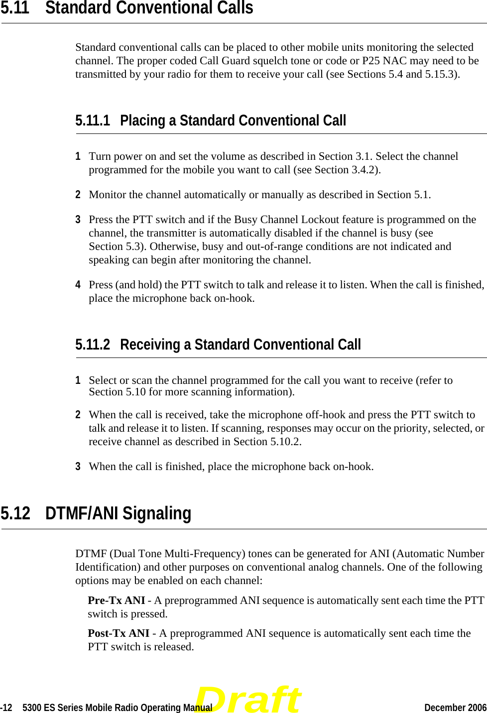 Draft-12  5300 ES Series Mobile Radio Operating Manual December 2006 5.11 Standard Conventional CallsStandard conventional calls can be placed to other mobile units monitoring the selected channel. The proper coded Call Guard squelch tone or code or P25 NAC may need to be transmitted by your radio for them to receive your call (see Sections 5.4 and 5.15.3).5.11.1 Placing a Standard Conventional Call1Turn power on and set the volume as described in Section 3.1. Select the channel programmed for the mobile you want to call (see Section 3.4.2).2Monitor the channel automatically or manually as described in Section 5.1.3Press the PTT switch and if the Busy Channel Lockout feature is programmed on the channel, the transmitter is automatically disabled if the channel is busy (see Section 5.3). Otherwise, busy and out-of-range conditions are not indicated and speaking can begin after monitoring the channel.4Press (and hold) the PTT switch to talk and release it to listen. When the call is finished, place the microphone back on-hook.5.11.2 Receiving a Standard Conventional Call1Select or scan the channel programmed for the call you want to receive (refer to Section 5.10 for more scanning information).2When the call is received, take the microphone off-hook and press the PTT switch to talk and release it to listen. If scanning, responses may occur on the priority, selected, or receive channel as described in Section 5.10.2.3When the call is finished, place the microphone back on-hook.5.12 DTMF/ANI SignalingDTMF (Dual Tone Multi-Frequency) tones can be generated for ANI (Automatic Number Identification) and other purposes on conventional analog channels. One of the following options may be enabled on each channel:Pre-Tx ANI - A preprogrammed ANI sequence is automatically sent each time the PTT switch is pressed.Post-Tx ANI - A preprogrammed ANI sequence is automatically sent each time the PTT switch is released. 