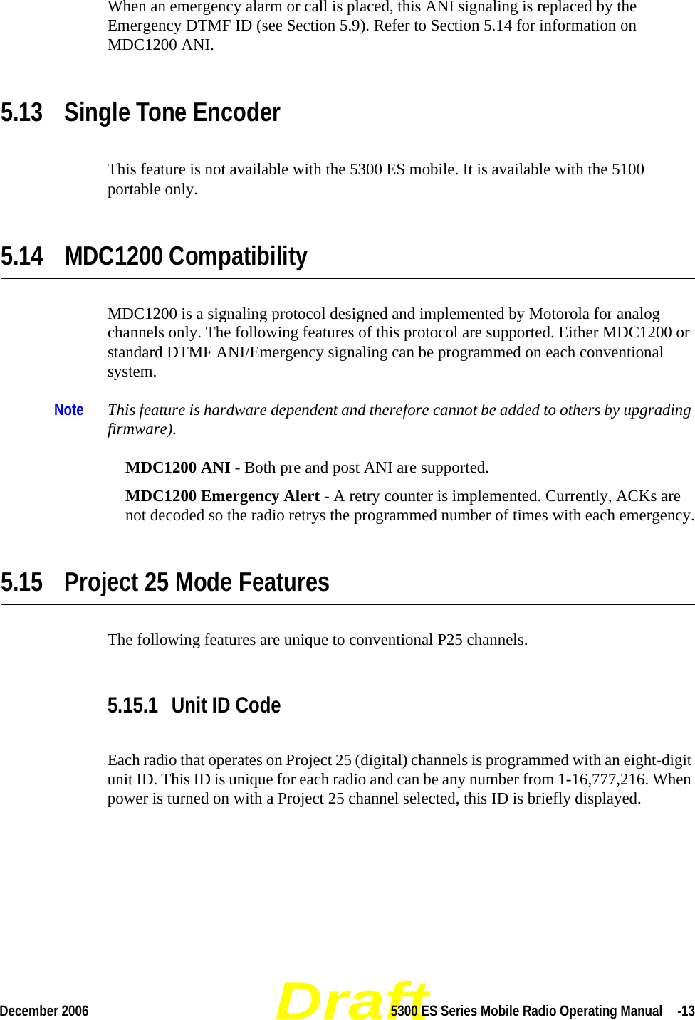 DraftDecember 2006 5300 ES Series Mobile Radio Operating Manual  -13When an emergency alarm or call is placed, this ANI signaling is replaced by the Emergency DTMF ID (see Section 5.9). Refer to Section 5.14 for information on MDC1200 ANI.5.13 Single Tone EncoderThis feature is not available with the 5300 ES mobile. It is available with the 5100 portable only.5.14 MDC1200 CompatibilityMDC1200 is a signaling protocol designed and implemented by Motorola for analog channels only. The following features of this protocol are supported. Either MDC1200 or standard DTMF ANI/Emergency signaling can be programmed on each conventional system.Note This feature is hardware dependent and therefore cannot be added to others by upgrading firmware).MDC1200 ANI - Both pre and post ANI are supported.MDC1200 Emergency Alert - A retry counter is implemented. Currently, ACKs are not decoded so the radio retrys the programmed number of times with each emergency.5.15 Project 25 Mode FeaturesThe following features are unique to conventional P25 channels.5.15.1 Unit ID CodeEach radio that operates on Project 25 (digital) channels is programmed with an eight-digit unit ID. This ID is unique for each radio and can be any number from 1-16,777,216. When power is turned on with a Project 25 channel selected, this ID is briefly displayed.