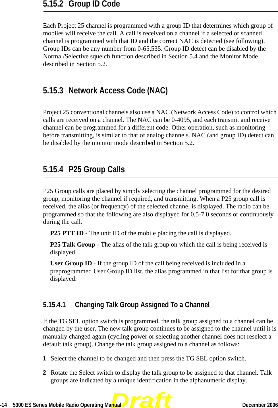 Draft-14  5300 ES Series Mobile Radio Operating Manual December 2006 5.15.2 Group ID CodeEach Project 25 channel is programmed with a group ID that determines which group of mobiles will receive the call. A call is received on a channel if a selected or scanned channel is programmed with that ID and the correct NAC is detected (see following). Group IDs can be any number from 0-65,535. Group ID detect can be disabled by the Normal/Selective squelch function described in Section 5.4 and the Monitor Mode described in Section 5.2.5.15.3 Network Access Code (NAC)Project 25 conventional channels also use a NAC (Network Access Code) to control which calls are received on a channel. The NAC can be 0-4095, and each transmit and receive channel can be programmed for a different code. Other operation, such as monitoring before transmitting, is similar to that of analog channels. NAC (and group ID) detect can be disabled by the monitor mode described in Section 5.2.5.15.4 P25 Group CallsP25 Group calls are placed by simply selecting the channel programmed for the desired group, monitoring the channel if required, and transmitting. When a P25 group call is received, the alias (or frequency) of the selected channel is displayed. The radio can be programmed so that the following are also displayed for 0.5-7.0 seconds or continuously during the call.P25 PTT ID - The unit ID of the mobile placing the call is displayed.P25 Talk Group - The alias of the talk group on which the call is being received is displayed.User Group ID - If the group ID of the call being received is included in a preprogrammed User Group ID list, the alias programmed in that list for that group is displayed.5.15.4.1 Changing Talk Group Assigned To a ChannelIf the TG SEL option switch is programmed, the talk group assigned to a channel can be changed by the user. The new talk group continues to be assigned to the channel until it is manually changed again (cycling power or selecting another channel does not reselect a default talk group). Change the talk group assigned to a channel as follows:1Select the channel to be changed and then press the TG SEL option switch.2Rotate the Select switch to display the talk group to be assigned to that channel. Talk groups are indicated by a unique identification in the alphanumeric display.