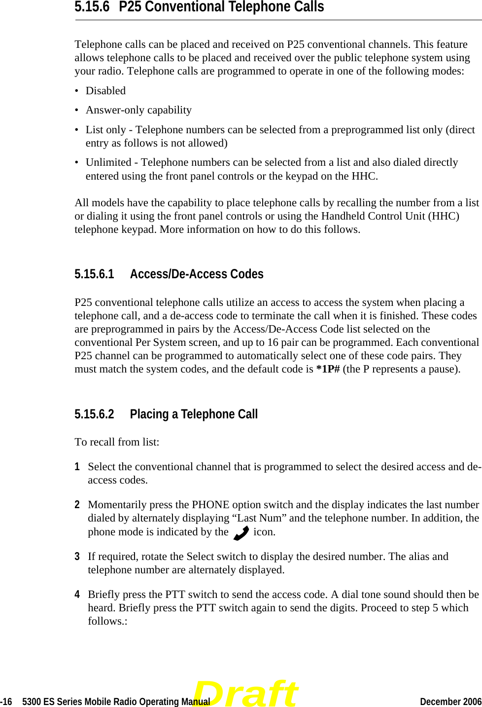 Draft-16  5300 ES Series Mobile Radio Operating Manual December 2006 5.15.6 P25 Conventional Telephone CallsTelephone calls can be placed and received on P25 conventional channels. This feature allows telephone calls to be placed and received over the public telephone system using your radio. Telephone calls are programmed to operate in one of the following modes:• Disabled• Answer-only capability• List only - Telephone numbers can be selected from a preprogrammed list only (direct entry as follows is not allowed)• Unlimited - Telephone numbers can be selected from a list and also dialed directly entered using the front panel controls or the keypad on the HHC.All models have the capability to place telephone calls by recalling the number from a list or dialing it using the front panel controls or using the Handheld Control Unit (HHC) telephone keypad. More information on how to do this follows.5.15.6.1 Access/De-Access CodesP25 conventional telephone calls utilize an access to access the system when placing a telephone call, and a de-access code to terminate the call when it is finished. These codes are preprogrammed in pairs by the Access/De-Access Code list selected on the conventional Per System screen, and up to 16 pair can be programmed. Each conventional P25 channel can be programmed to automatically select one of these code pairs. They must match the system codes, and the default code is *1P# (the P represents a pause).5.15.6.2 Placing a Telephone CallTo recall from list:1Select the conventional channel that is programmed to select the desired access and de-access codes.2Momentarily press the PHONE option switch and the display indicates the last number dialed by alternately displaying “Last Num” and the telephone number. In addition, the phone mode is indicated by the   icon.3If required, rotate the Select switch to display the desired number. The alias and telephone number are alternately displayed.4Briefly press the PTT switch to send the access code. A dial tone sound should then be heard. Briefly press the PTT switch again to send the digits. Proceed to step 5 which follows.:
