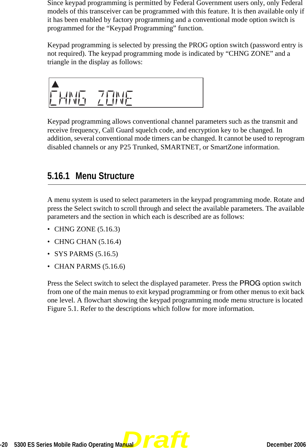 Draft-20  5300 ES Series Mobile Radio Operating Manual December 2006 Since keypad programming is permitted by Federal Government users only, only Federal models of this transceiver can be programmed with this feature. It is then available only if it has been enabled by factory programming and a conventional mode option switch is programmed for the “Keypad Programming” function.Keypad programming is selected by pressing the PROG option switch (password entry is not required). The keypad programming mode is indicated by “CHNG ZONE” and a triangle in the display as follows: Keypad programming allows conventional channel parameters such as the transmit and receive frequency, Call Guard squelch code, and encryption key to be changed. In addition, several conventional mode timers can be changed. It cannot be used to reprogram disabled channels or any P25 Trunked, SMARTNET, or SmartZone information.5.16.1 Menu StructureA menu system is used to select parameters in the keypad programming mode. Rotate and press the Select switch to scroll through and select the available parameters. The available parameters and the section in which each is described are as follows:• CHNG ZONE (5.16.3)• CHNG CHAN (5.16.4)• SYS PARMS (5.16.5)• CHAN PARMS (5.16.6)Press the Select switch to select the displayed parameter. Press the PROG option switch from one of the main menus to exit keypad programming or from other menus to exit back one level. A flowchart showing the keypad programming mode menu structure is located Figure 5.1. Refer to the descriptions which follow for more information.