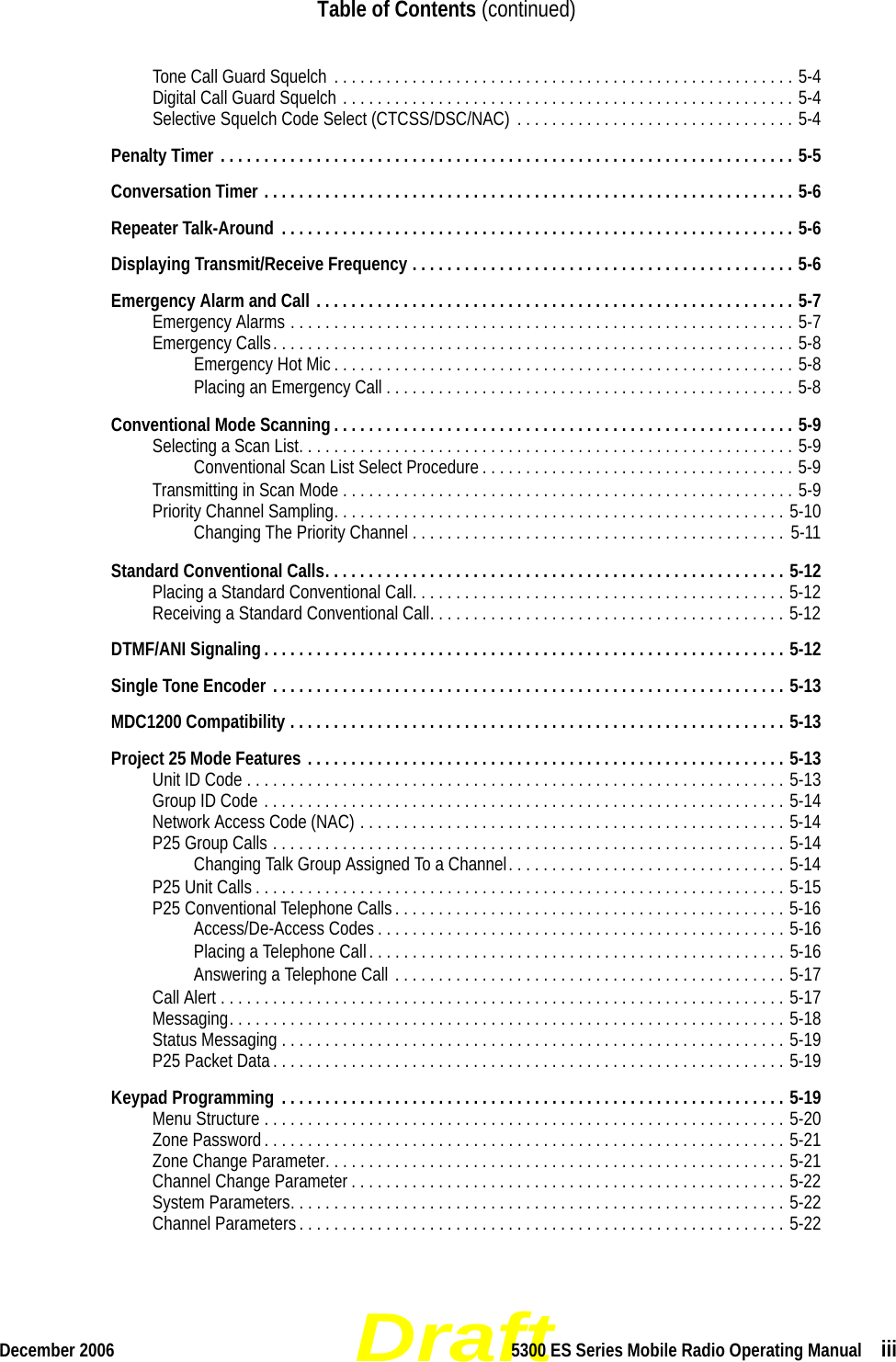 DraftDecember 2006 5300 ES Series Mobile Radio Operating Manual  iiiTable of Contents (continued)Tone Call Guard Squelch  . . . . . . . . . . . . . . . . . . . . . . . . . . . . . . . . . . . . . . . . . . . . . . . . . . . . . 5-4Digital Call Guard Squelch . . . . . . . . . . . . . . . . . . . . . . . . . . . . . . . . . . . . . . . . . . . . . . . . . . . . 5-4Selective Squelch Code Select (CTCSS/DSC/NAC)  . . . . . . . . . . . . . . . . . . . . . . . . . . . . . . . . 5-4Penalty Timer . . . . . . . . . . . . . . . . . . . . . . . . . . . . . . . . . . . . . . . . . . . . . . . . . . . . . . . . . . . . . . . . . . 5-5Conversation Timer . . . . . . . . . . . . . . . . . . . . . . . . . . . . . . . . . . . . . . . . . . . . . . . . . . . . . . . . . . . . . 5-6Repeater Talk-Around  . . . . . . . . . . . . . . . . . . . . . . . . . . . . . . . . . . . . . . . . . . . . . . . . . . . . . . . . . . . 5-6Displaying Transmit/Receive Frequency . . . . . . . . . . . . . . . . . . . . . . . . . . . . . . . . . . . . . . . . . . . . 5-6Emergency Alarm and Call . . . . . . . . . . . . . . . . . . . . . . . . . . . . . . . . . . . . . . . . . . . . . . . . . . . . . . . 5-7Emergency Alarms . . . . . . . . . . . . . . . . . . . . . . . . . . . . . . . . . . . . . . . . . . . . . . . . . . . . . . . . . . 5-7Emergency Calls. . . . . . . . . . . . . . . . . . . . . . . . . . . . . . . . . . . . . . . . . . . . . . . . . . . . . . . . . . . . 5-8Emergency Hot Mic . . . . . . . . . . . . . . . . . . . . . . . . . . . . . . . . . . . . . . . . . . . . . . . . . . . . . 5-8Placing an Emergency Call . . . . . . . . . . . . . . . . . . . . . . . . . . . . . . . . . . . . . . . . . . . . . . . 5-8Conventional Mode Scanning . . . . . . . . . . . . . . . . . . . . . . . . . . . . . . . . . . . . . . . . . . . . . . . . . . . . . 5-9Selecting a Scan List. . . . . . . . . . . . . . . . . . . . . . . . . . . . . . . . . . . . . . . . . . . . . . . . . . . . . . . . . 5-9Conventional Scan List Select Procedure . . . . . . . . . . . . . . . . . . . . . . . . . . . . . . . . . . . . 5-9Transmitting in Scan Mode . . . . . . . . . . . . . . . . . . . . . . . . . . . . . . . . . . . . . . . . . . . . . . . . . . . . 5-9Priority Channel Sampling. . . . . . . . . . . . . . . . . . . . . . . . . . . . . . . . . . . . . . . . . . . . . . . . . . . . 5-10Changing The Priority Channel . . . . . . . . . . . . . . . . . . . . . . . . . . . . . . . . . . . . . . . . . . . 5-11Standard Conventional Calls. . . . . . . . . . . . . . . . . . . . . . . . . . . . . . . . . . . . . . . . . . . . . . . . . . . . . 5-12Placing a Standard Conventional Call. . . . . . . . . . . . . . . . . . . . . . . . . . . . . . . . . . . . . . . . . . . 5-12Receiving a Standard Conventional Call. . . . . . . . . . . . . . . . . . . . . . . . . . . . . . . . . . . . . . . . . 5-12DTMF/ANI Signaling . . . . . . . . . . . . . . . . . . . . . . . . . . . . . . . . . . . . . . . . . . . . . . . . . . . . . . . . . . . . 5-12Single Tone Encoder . . . . . . . . . . . . . . . . . . . . . . . . . . . . . . . . . . . . . . . . . . . . . . . . . . . . . . . . . . . 5-13MDC1200 Compatibility . . . . . . . . . . . . . . . . . . . . . . . . . . . . . . . . . . . . . . . . . . . . . . . . . . . . . . . . . 5-13Project 25 Mode Features . . . . . . . . . . . . . . . . . . . . . . . . . . . . . . . . . . . . . . . . . . . . . . . . . . . . . . . 5-13Unit ID Code . . . . . . . . . . . . . . . . . . . . . . . . . . . . . . . . . . . . . . . . . . . . . . . . . . . . . . . . . . . . . . 5-13Group ID Code . . . . . . . . . . . . . . . . . . . . . . . . . . . . . . . . . . . . . . . . . . . . . . . . . . . . . . . . . . . . 5-14Network Access Code (NAC) . . . . . . . . . . . . . . . . . . . . . . . . . . . . . . . . . . . . . . . . . . . . . . . . . 5-14P25 Group Calls . . . . . . . . . . . . . . . . . . . . . . . . . . . . . . . . . . . . . . . . . . . . . . . . . . . . . . . . . . . 5-14Changing Talk Group Assigned To a Channel. . . . . . . . . . . . . . . . . . . . . . . . . . . . . . . . 5-14P25 Unit Calls . . . . . . . . . . . . . . . . . . . . . . . . . . . . . . . . . . . . . . . . . . . . . . . . . . . . . . . . . . . . . 5-15P25 Conventional Telephone Calls. . . . . . . . . . . . . . . . . . . . . . . . . . . . . . . . . . . . . . . . . . . . . 5-16Access/De-Access Codes . . . . . . . . . . . . . . . . . . . . . . . . . . . . . . . . . . . . . . . . . . . . . . . 5-16Placing a Telephone Call. . . . . . . . . . . . . . . . . . . . . . . . . . . . . . . . . . . . . . . . . . . . . . . . 5-16Answering a Telephone Call . . . . . . . . . . . . . . . . . . . . . . . . . . . . . . . . . . . . . . . . . . . . . 5-17Call Alert . . . . . . . . . . . . . . . . . . . . . . . . . . . . . . . . . . . . . . . . . . . . . . . . . . . . . . . . . . . . . . . . . 5-17Messaging. . . . . . . . . . . . . . . . . . . . . . . . . . . . . . . . . . . . . . . . . . . . . . . . . . . . . . . . . . . . . . . . 5-18Status Messaging . . . . . . . . . . . . . . . . . . . . . . . . . . . . . . . . . . . . . . . . . . . . . . . . . . . . . . . . . . 5-19P25 Packet Data. . . . . . . . . . . . . . . . . . . . . . . . . . . . . . . . . . . . . . . . . . . . . . . . . . . . . . . . . . . 5-19Keypad Programming  . . . . . . . . . . . . . . . . . . . . . . . . . . . . . . . . . . . . . . . . . . . . . . . . . . . . . . . . . . 5-19Menu Structure . . . . . . . . . . . . . . . . . . . . . . . . . . . . . . . . . . . . . . . . . . . . . . . . . . . . . . . . . . . . 5-20Zone Password. . . . . . . . . . . . . . . . . . . . . . . . . . . . . . . . . . . . . . . . . . . . . . . . . . . . . . . . . . . . 5-21Zone Change Parameter. . . . . . . . . . . . . . . . . . . . . . . . . . . . . . . . . . . . . . . . . . . . . . . . . . . . . 5-21Channel Change Parameter . . . . . . . . . . . . . . . . . . . . . . . . . . . . . . . . . . . . . . . . . . . . . . . . . . 5-22System Parameters. . . . . . . . . . . . . . . . . . . . . . . . . . . . . . . . . . . . . . . . . . . . . . . . . . . . . . . . . 5-22Channel Parameters . . . . . . . . . . . . . . . . . . . . . . . . . . . . . . . . . . . . . . . . . . . . . . . . . . . . . . . . 5-22