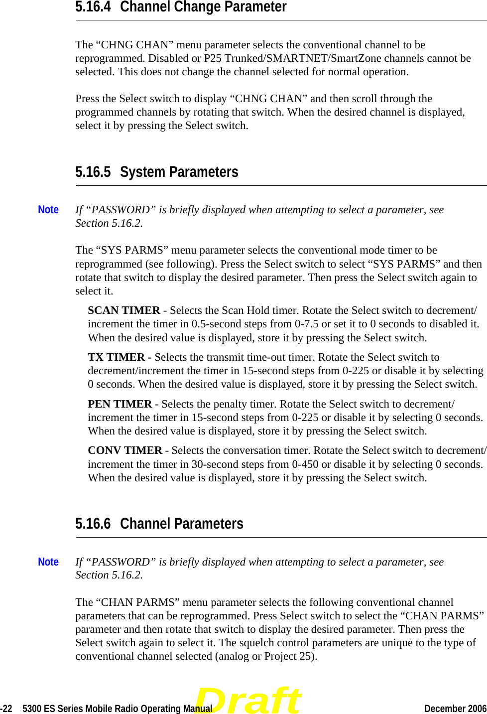 Draft-22  5300 ES Series Mobile Radio Operating Manual December 2006 5.16.4 Channel Change ParameterThe “CHNG CHAN” menu parameter selects the conventional channel to be reprogrammed. Disabled or P25 Trunked/SMARTNET/SmartZone channels cannot be selected. This does not change the channel selected for normal operation.Press the Select switch to display “CHNG CHAN” and then scroll through the programmed channels by rotating that switch. When the desired channel is displayed, select it by pressing the Select switch.5.16.5 System ParametersNote If “PASSWORD” is briefly displayed when attempting to select a parameter, see Section 5.16.2.The “SYS PARMS” menu parameter selects the conventional mode timer to be reprogrammed (see following). Press the Select switch to select “SYS PARMS” and then rotate that switch to display the desired parameter. Then press the Select switch again to select it.SCAN TIMER - Selects the Scan Hold timer. Rotate the Select switch to decrement/increment the timer in 0.5-second steps from 0-7.5 or set it to 0 seconds to disabled it. When the desired value is displayed, store it by pressing the Select switch.TX TIMER - Selects the transmit time-out timer. Rotate the Select switch to decrement/increment the timer in 15-second steps from 0-225 or disable it by selecting 0 seconds. When the desired value is displayed, store it by pressing the Select switch.PEN TIMER - Selects the penalty timer. Rotate the Select switch to decrement/increment the timer in 15-second steps from 0-225 or disable it by selecting 0 seconds. When the desired value is displayed, store it by pressing the Select switch.CONV TIMER - Selects the conversation timer. Rotate the Select switch to decrement/increment the timer in 30-second steps from 0-450 or disable it by selecting 0 seconds. When the desired value is displayed, store it by pressing the Select switch.5.16.6 Channel ParametersNote If “PASSWORD” is briefly displayed when attempting to select a parameter, see Section 5.16.2.The “CHAN PARMS” menu parameter selects the following conventional channel parameters that can be reprogrammed. Press Select switch to select the “CHAN PARMS” parameter and then rotate that switch to display the desired parameter. Then press the Select switch again to select it. The squelch control parameters are unique to the type of conventional channel selected (analog or Project 25).