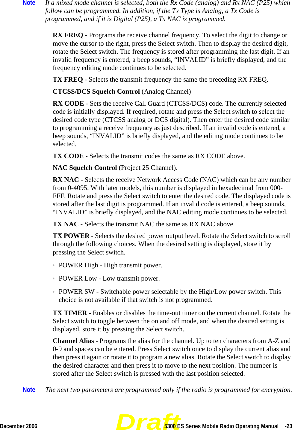 DraftDecember 2006 5300 ES Series Mobile Radio Operating Manual  -23Note If a mixed mode channel is selected, both the Rx Code (analog) and Rx NAC (P25) which follow can be programmed. In addition, if the Tx Type is Analog, a Tx Code is programmed, and if it is Digital (P25), a Tx NAC is programmed.RX FREQ - Programs the receive channel frequency. To select the digit to change or move the cursor to the right, press the Select switch. Then to display the desired digit, rotate the Select switch. The frequency is stored after programming the last digit. If an invalid frequency is entered, a beep sounds, “INVALID” is briefly displayed, and the frequency editing mode continues to be selected.TX FREQ - Selects the transmit frequency the same the preceding RX FREQ.CTCSS/DCS Squelch Control (Analog Channel)RX CODE - Sets the receive Call Guard (CTCSS/DCS) code. The currently selected code is initially displayed. If required, rotate and press the Select switch to select the desired code type (CTCSS analog or DCS digital). Then enter the desired code similar to programming a receive frequency as just described. If an invalid code is entered, a beep sounds, “INVALID” is briefly displayed, and the editing mode continues to be selected.TX CODE - Selects the transmit codes the same as RX CODE above.NAC Squelch Control (Project 25 Channel).RX NAC - Selects the receive Network Access Code (NAC) which can be any number from 0-4095. With later models, this number is displayed in hexadecimal from 000-FFF. Rotate and press the Select switch to enter the desired code. The displayed code is stored after the last digit is programmed. If an invalid code is entered, a beep sounds, “INVALID” is briefly displayed, and the NAC editing mode continues to be selected.TX NAC - Selects the transmit NAC the same as RX NAC above.TX POWER - Selects the desired power output level. Rotate the Select switch to scroll through the following choices. When the desired setting is displayed, store it by pressing the Select switch.•POWER High - High transmit power.•POWER Low - Low transmit power.•POWER SW - Switchable power selectable by the High/Low power switch. This choice is not available if that switch is not programmed.TX TIMER - Enables or disables the time-out timer on the current channel. Rotate the Select switch to toggle between the on and off mode, and when the desired setting is displayed, store it by pressing the Select switch.Channel Alias - Programs the alias for the channel. Up to ten characters from A-Z and 0-9 and spaces can be entered. Press Select switch once to display the current alias and then press it again or rotate it to program a new alias. Rotate the Select switch to display the desired character and then press it to move to the next position. The number is stored after the Select switch is pressed with the last position selected.Note The next two parameters are programmed only if the radio is programmed for encryption.