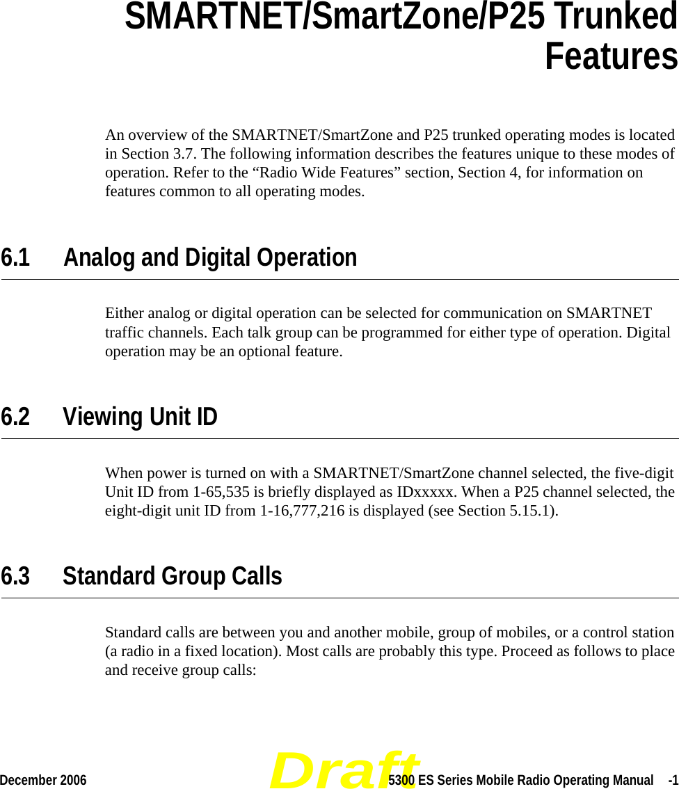 DraftDecember 2006 5300 ES Series Mobile Radio Operating Manual  -1SECTIONSection 6SMARTNET/SmartZone/P25 Trunked FeaturesAn overview of the SMARTNET/SmartZone and P25 trunked operating modes is located in Section 3.7. The following information describes the features unique to these modes of operation. Refer to the “Radio Wide Features” section, Section 4, for information on features common to all operating modes.6.1 Analog and Digital OperationEither analog or digital operation can be selected for communication on SMARTNET traffic channels. Each talk group can be programmed for either type of operation. Digital operation may be an optional feature.6.2 Viewing Unit IDWhen power is turned on with a SMARTNET/SmartZone channel selected, the five-digit Unit ID from 1-65,535 is briefly displayed as IDxxxxx. When a P25 channel selected, the eight-digit unit ID from 1-16,777,216 is displayed (see Section 5.15.1).6.3 Standard Group CallsStandard calls are between you and another mobile, group of mobiles, or a control station (a radio in a fixed location). Most calls are probably this type. Proceed as follows to place and receive group calls: 