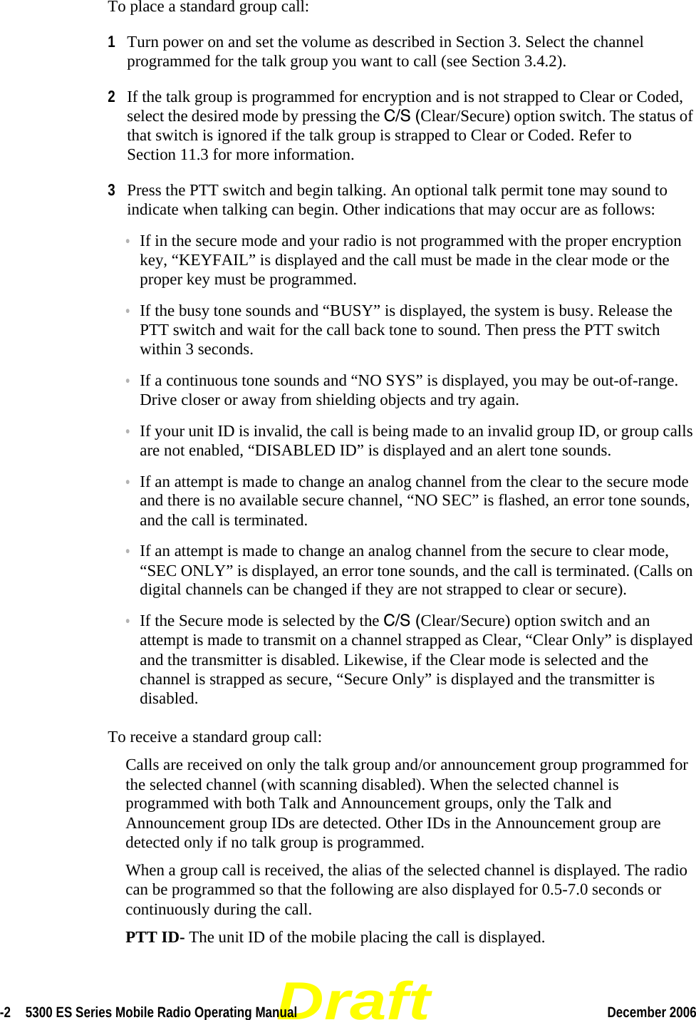 Draft-2  5300 ES Series Mobile Radio Operating Manual December 2006 To place a standard group call:1Turn power on and set the volume as described in Section 3. Select the channel programmed for the talk group you want to call (see Section 3.4.2).2If the talk group is programmed for encryption and is not strapped to Clear or Coded, select the desired mode by pressing the C/S (Clear/Secure) option switch. The status of that switch is ignored if the talk group is strapped to Clear or Coded. Refer to Section 11.3 for more information.3Press the PTT switch and begin talking. An optional talk permit tone may sound to indicate when talking can begin. Other indications that may occur are as follows:•If in the secure mode and your radio is not programmed with the proper encryption key, “KEYFAIL” is displayed and the call must be made in the clear mode or the proper key must be programmed.•If the busy tone sounds and “BUSY” is displayed, the system is busy. Release the PTT switch and wait for the call back tone to sound. Then press the PTT switch within 3 seconds.•If a continuous tone sounds and “NO SYS” is displayed, you may be out-of-range. Drive closer or away from shielding objects and try again.•If your unit ID is invalid, the call is being made to an invalid group ID, or group calls are not enabled, “DISABLED ID” is displayed and an alert tone sounds.•If an attempt is made to change an analog channel from the clear to the secure mode and there is no available secure channel, “NO SEC” is flashed, an error tone sounds, and the call is terminated.•If an attempt is made to change an analog channel from the secure to clear mode, “SEC ONLY” is displayed, an error tone sounds, and the call is terminated. (Calls on digital channels can be changed if they are not strapped to clear or secure).•If the Secure mode is selected by the C/S (Clear/Secure) option switch and an attempt is made to transmit on a channel strapped as Clear, “Clear Only” is displayed and the transmitter is disabled. Likewise, if the Clear mode is selected and the channel is strapped as secure, “Secure Only” is displayed and the transmitter is disabled.To receive a standard group call:Calls are received on only the talk group and/or announcement group programmed for the selected channel (with scanning disabled). When the selected channel is programmed with both Talk and Announcement groups, only the Talk and Announcement group IDs are detected. Other IDs in the Announcement group are detected only if no talk group is programmed.When a group call is received, the alias of the selected channel is displayed. The radio can be programmed so that the following are also displayed for 0.5-7.0 seconds or continuously during the call.PTT ID- The unit ID of the mobile placing the call is displayed.