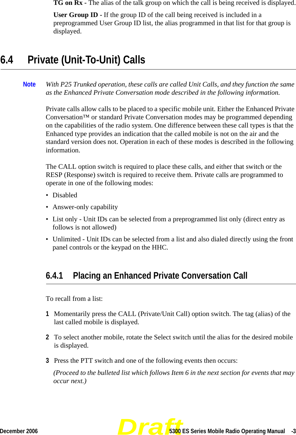 DraftDecember 2006 5300 ES Series Mobile Radio Operating Manual  -3TG on Rx - The alias of the talk group on which the call is being received is displayed.User Group ID - If the group ID of the call being received is included in a preprogrammed User Group ID list, the alias programmed in that list for that group is displayed.6.4 Private (Unit-To-Unit) CallsNote With P25 Trunked operation, these calls are called Unit Calls, and they function the same as the Enhanced Private Conversation mode described in the following information.Private calls allow calls to be placed to a specific mobile unit. Either the Enhanced Private Conversation™ or standard Private Conversation modes may be programmed depending on the capabilities of the radio system. One difference between these call types is that the Enhanced type provides an indication that the called mobile is not on the air and the standard version does not. Operation in each of these modes is described in the following information.The CALL option switch is required to place these calls, and either that switch or the RESP (Response) switch is required to receive them. Private calls are programmed to operate in one of the following modes:• Disabled• Answer-only capability• List only - Unit IDs can be selected from a preprogrammed list only (direct entry as follows is not allowed)• Unlimited - Unit IDs can be selected from a list and also dialed directly using the front panel controls or the keypad on the HHC.6.4.1 Placing an Enhanced Private Conversation Call To recall from a list:1Momentarily press the CALL (Private/Unit Call) option switch. The tag (alias) of the last called mobile is displayed.2To select another mobile, rotate the Select switch until the alias for the desired mobile is displayed. 3Press the PTT switch and one of the following events then occurs:(Proceed to the bulleted list which follows Item 6 in the next section for events that may occur next.) 