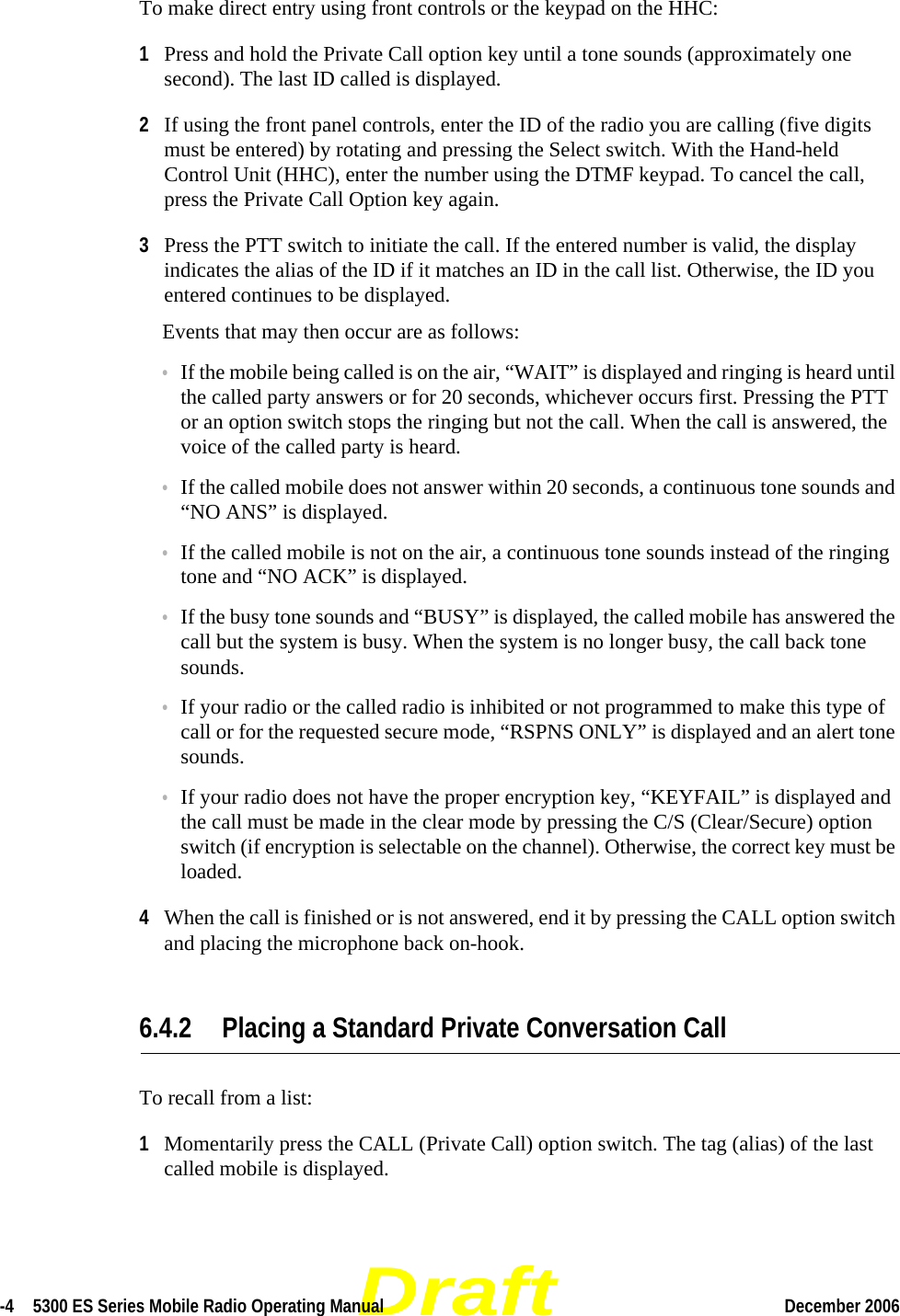 Draft-4  5300 ES Series Mobile Radio Operating Manual December 2006 To make direct entry using front controls or the keypad on the HHC:1Press and hold the Private Call option key until a tone sounds (approximately one second). The last ID called is displayed.2If using the front panel controls, enter the ID of the radio you are calling (five digits must be entered) by rotating and pressing the Select switch. With the Hand-held Control Unit (HHC), enter the number using the DTMF keypad. To cancel the call, press the Private Call Option key again.3Press the PTT switch to initiate the call. If the entered number is valid, the display indicates the alias of the ID if it matches an ID in the call list. Otherwise, the ID you entered continues to be displayed.Events that may then occur are as follows: •If the mobile being called is on the air, “WAIT” is displayed and ringing is heard until the called party answers or for 20 seconds, whichever occurs first. Pressing the PTT or an option switch stops the ringing but not the call. When the call is answered, the voice of the called party is heard.•If the called mobile does not answer within 20 seconds, a continuous tone sounds and “NO ANS” is displayed.•If the called mobile is not on the air, a continuous tone sounds instead of the ringing tone and “NO ACK” is displayed.•If the busy tone sounds and “BUSY” is displayed, the called mobile has answered the call but the system is busy. When the system is no longer busy, the call back tone sounds.•If your radio or the called radio is inhibited or not programmed to make this type of call or for the requested secure mode, “RSPNS ONLY” is displayed and an alert tone sounds.•If your radio does not have the proper encryption key, “KEYFAIL” is displayed and the call must be made in the clear mode by pressing the C/S (Clear/Secure) option switch (if encryption is selectable on the channel). Otherwise, the correct key must be loaded.4When the call is finished or is not answered, end it by pressing the CALL option switch and placing the microphone back on-hook.6.4.2 Placing a Standard Private Conversation CallTo recall from a list:1Momentarily press the CALL (Private Call) option switch. The tag (alias) of the last called mobile is displayed.