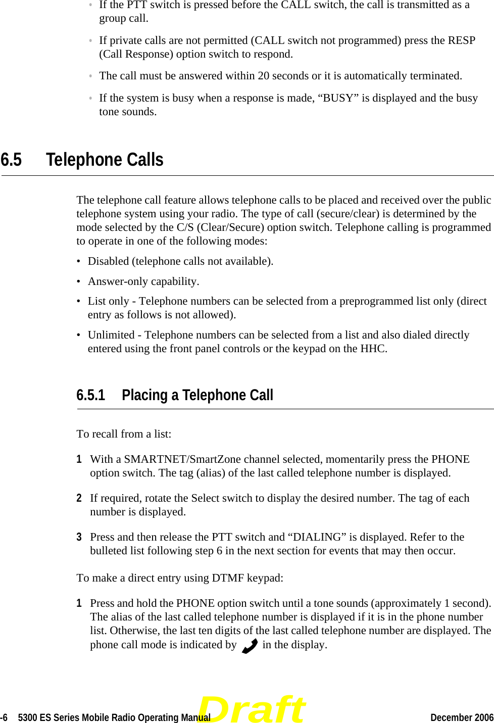 Draft-6  5300 ES Series Mobile Radio Operating Manual December 2006 •If the PTT switch is pressed before the CALL switch, the call is transmitted as a group call.•If private calls are not permitted (CALL switch not programmed) press the RESP (Call Response) option switch to respond.•The call must be answered within 20 seconds or it is automatically terminated.•If the system is busy when a response is made, “BUSY” is displayed and the busy tone sounds.6.5 Telephone CallsThe telephone call feature allows telephone calls to be placed and received over the public telephone system using your radio. The type of call (secure/clear) is determined by the mode selected by the C/S (Clear/Secure) option switch. Telephone calling is programmed to operate in one of the following modes:• Disabled (telephone calls not available).• Answer-only capability.• List only - Telephone numbers can be selected from a preprogrammed list only (direct entry as follows is not allowed).• Unlimited - Telephone numbers can be selected from a list and also dialed directly entered using the front panel controls or the keypad on the HHC.6.5.1 Placing a Telephone CallTo recall from a list:1With a SMARTNET/SmartZone channel selected, momentarily press the PHONE option switch. The tag (alias) of the last called telephone number is displayed.2If required, rotate the Select switch to display the desired number. The tag of each number is displayed.3Press and then release the PTT switch and “DIALING” is displayed. Refer to the bulleted list following step 6 in the next section for events that may then occur.To make a direct entry using DTMF keypad:1Press and hold the PHONE option switch until a tone sounds (approximately 1 second). The alias of the last called telephone number is displayed if it is in the phone number list. Otherwise, the last ten digits of the last called telephone number are displayed. The phone call mode is indicated by   in the display.
