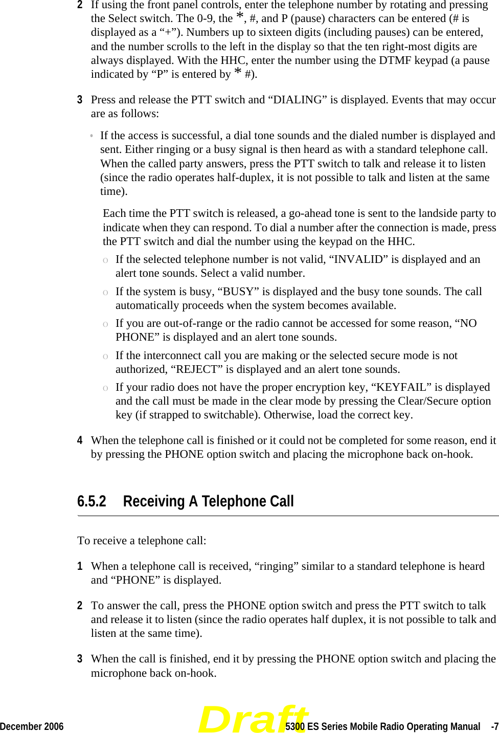 DraftDecember 2006 5300 ES Series Mobile Radio Operating Manual  -72If using the front panel controls, enter the telephone number by rotating and pressing the Select switch. The 0-9, the *, #, and P (pause) characters can be entered (# is displayed as a “+”). Numbers up to sixteen digits (including pauses) can be entered, and the number scrolls to the left in the display so that the ten right-most digits are always displayed. With the HHC, enter the number using the DTMF keypad (a pause indicated by “P” is entered by * #).3Press and release the PTT switch and “DIALING” is displayed. Events that may occur are as follows:•If the access is successful, a dial tone sounds and the dialed number is displayed and sent. Either ringing or a busy signal is then heard as with a standard telephone call. When the called party answers, press the PTT switch to talk and release it to listen (since the radio operates half-duplex, it is not possible to talk and listen at the same time).Each time the PTT switch is released, a go-ahead tone is sent to the landside party to indicate when they can respond. To dial a number after the connection is made, press the PTT switch and dial the number using the keypad on the HHC.ΟIf the selected telephone number is not valid, “INVALID” is displayed and an alert tone sounds. Select a valid number.ΟIf the system is busy, “BUSY” is displayed and the busy tone sounds. The call automatically proceeds when the system becomes available.ΟIf you are out-of-range or the radio cannot be accessed for some reason, “NO PHONE” is displayed and an alert tone sounds.ΟIf the interconnect call you are making or the selected secure mode is not authorized, “REJECT” is displayed and an alert tone sounds.ΟIf your radio does not have the proper encryption key, “KEYFAIL” is displayed and the call must be made in the clear mode by pressing the Clear/Secure option key (if strapped to switchable). Otherwise, load the correct key.4When the telephone call is finished or it could not be completed for some reason, end it by pressing the PHONE option switch and placing the microphone back on-hook.6.5.2 Receiving A Telephone CallTo receive a telephone call:1When a telephone call is received, “ringing” similar to a standard telephone is heard and “PHONE” is displayed.2To answer the call, press the PHONE option switch and press the PTT switch to talk and release it to listen (since the radio operates half duplex, it is not possible to talk and listen at the same time).3When the call is finished, end it by pressing the PHONE option switch and placing the microphone back on-hook.