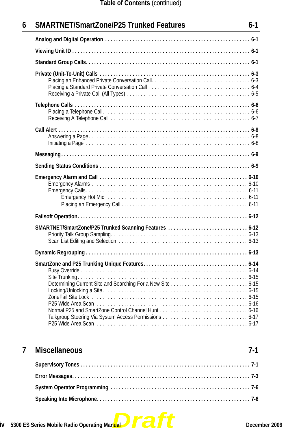 Draftiv  5300 ES Series Mobile Radio Operating Manual December 2006Table of Contents (continued)6 SMARTNET/SmartZone/P25 Trunked Features 6-1Analog and Digital Operation . . . . . . . . . . . . . . . . . . . . . . . . . . . . . . . . . . . . . . . . . . . . . . . . . . . . . 6-1Viewing Unit ID . . . . . . . . . . . . . . . . . . . . . . . . . . . . . . . . . . . . . . . . . . . . . . . . . . . . . . . . . . . . . . . . . 6-1Standard Group Calls. . . . . . . . . . . . . . . . . . . . . . . . . . . . . . . . . . . . . . . . . . . . . . . . . . . . . . . . . . . . 6-1Private (Unit-To-Unit) Calls . . . . . . . . . . . . . . . . . . . . . . . . . . . . . . . . . . . . . . . . . . . . . . . . . . . . . . . 6-3Placing an Enhanced Private Conversation Call. . . . . . . . . . . . . . . . . . . . . . . . . . . . . . . . . . . . 6-3Placing a Standard Private Conversation Call . . . . . . . . . . . . . . . . . . . . . . . . . . . . . . . . . . . . . 6-4Receiving a Private Call (All Types) . . . . . . . . . . . . . . . . . . . . . . . . . . . . . . . . . . . . . . . . . . . . . 6-5Telephone Calls  . . . . . . . . . . . . . . . . . . . . . . . . . . . . . . . . . . . . . . . . . . . . . . . . . . . . . . . . . . . . . . . . 6-6Placing a Telephone Call. . . . . . . . . . . . . . . . . . . . . . . . . . . . . . . . . . . . . . . . . . . . . . . . . . . . . . 6-6Receiving A Telephone Call  . . . . . . . . . . . . . . . . . . . . . . . . . . . . . . . . . . . . . . . . . . . . . . . . . . . 6-7Call Alert . . . . . . . . . . . . . . . . . . . . . . . . . . . . . . . . . . . . . . . . . . . . . . . . . . . . . . . . . . . . . . . . . . . . . . 6-8Answering a Page. . . . . . . . . . . . . . . . . . . . . . . . . . . . . . . . . . . . . . . . . . . . . . . . . . . . . . . . . . . 6-8Initiating a Page  . . . . . . . . . . . . . . . . . . . . . . . . . . . . . . . . . . . . . . . . . . . . . . . . . . . . . . . . . . . . 6-8Messaging. . . . . . . . . . . . . . . . . . . . . . . . . . . . . . . . . . . . . . . . . . . . . . . . . . . . . . . . . . . . . . . . . . . . . 6-9Sending Status Conditions . . . . . . . . . . . . . . . . . . . . . . . . . . . . . . . . . . . . . . . . . . . . . . . . . . . . . . . 6-9Emergency Alarm and Call . . . . . . . . . . . . . . . . . . . . . . . . . . . . . . . . . . . . . . . . . . . . . . . . . . . . . . 6-10Emergency Alarms . . . . . . . . . . . . . . . . . . . . . . . . . . . . . . . . . . . . . . . . . . . . . . . . . . . . . . . . . 6-10Emergency Calls. . . . . . . . . . . . . . . . . . . . . . . . . . . . . . . . . . . . . . . . . . . . . . . . . . . . . . . . . . . 6-11Emergency Hot Mic . . . . . . . . . . . . . . . . . . . . . . . . . . . . . . . . . . . . . . . . . . . . . . . . . . . .  6-11Placing an Emergency Call . . . . . . . . . . . . . . . . . . . . . . . . . . . . . . . . . . . . . . . . . . . . . . 6-11Failsoft Operation. . . . . . . . . . . . . . . . . . . . . . . . . . . . . . . . . . . . . . . . . . . . . . . . . . . . . . . . . . . . . . 6-12SMARTNET/SmartZone/P25 Trunked Scanning Features  . . . . . . . . . . . . . . . . . . . . . . . . . . . . . 6-12Priority Talk Group Sampling. . . . . . . . . . . . . . . . . . . . . . . . . . . . . . . . . . . . . . . . . . . . . . . . . . 6-13Scan List Editing and Selection. . . . . . . . . . . . . . . . . . . . . . . . . . . . . . . . . . . . . . . . . . . . . . . . 6-13Dynamic Regrouping . . . . . . . . . . . . . . . . . . . . . . . . . . . . . . . . . . . . . . . . . . . . . . . . . . . . . . . . . . . 6-13SmartZone and P25 Trunking Unique Features. . . . . . . . . . . . . . . . . . . . . . . . . . . . . . . . . . . . . . 6-14Busy Override . . . . . . . . . . . . . . . . . . . . . . . . . . . . . . . . . . . . . . . . . . . . . . . . . . . . . . . . . . . . . 6-14Site Trunking. . . . . . . . . . . . . . . . . . . . . . . . . . . . . . . . . . . . . . . . . . . . . . . . . . . . . . . . . . . . . . 6-15Determining Current Site and Searching For a New Site . . . . . . . . . . . . . . . . . . . . . . . . . . . . 6-15Locking/Unlocking a Site. . . . . . . . . . . . . . . . . . . . . . . . . . . . . . . . . . . . . . . . . . . . . . . . . . . . . 6-15ZoneFail Site Lock  . . . . . . . . . . . . . . . . . . . . . . . . . . . . . . . . . . . . . . . . . . . . . . . . . . . . . . . . . 6-15P25 Wide Area Scan. . . . . . . . . . . . . . . . . . . . . . . . . . . . . . . . . . . . . . . . . . . . . . . . . . . . . . . . 6-16Normal P25 and SmartZone Control Channel Hunt . . . . . . . . . . . . . . . . . . . . . . . . . . . . . . . . 6-16Talkgroup Steering Via System Access Permissions . . . . . . . . . . . . . . . . . . . . . . . . . . . . . . . 6-17P25 Wide Area Scan. . . . . . . . . . . . . . . . . . . . . . . . . . . . . . . . . . . . . . . . . . . . . . . . . . . . . . . . 6-177 Miscellaneous 7-1Supervisory Tones . . . . . . . . . . . . . . . . . . . . . . . . . . . . . . . . . . . . . . . . . . . . . . . . . . . . . . . . . . . . . . 7-1Error Messages. . . . . . . . . . . . . . . . . . . . . . . . . . . . . . . . . . . . . . . . . . . . . . . . . . . . . . . . . . . . . . . . . 7-3System Operator Programming  . . . . . . . . . . . . . . . . . . . . . . . . . . . . . . . . . . . . . . . . . . . . . . . . . . . 7-6Speaking Into Microphone. . . . . . . . . . . . . . . . . . . . . . . . . . . . . . . . . . . . . . . . . . . . . . . . . . . . . . . . 7-6