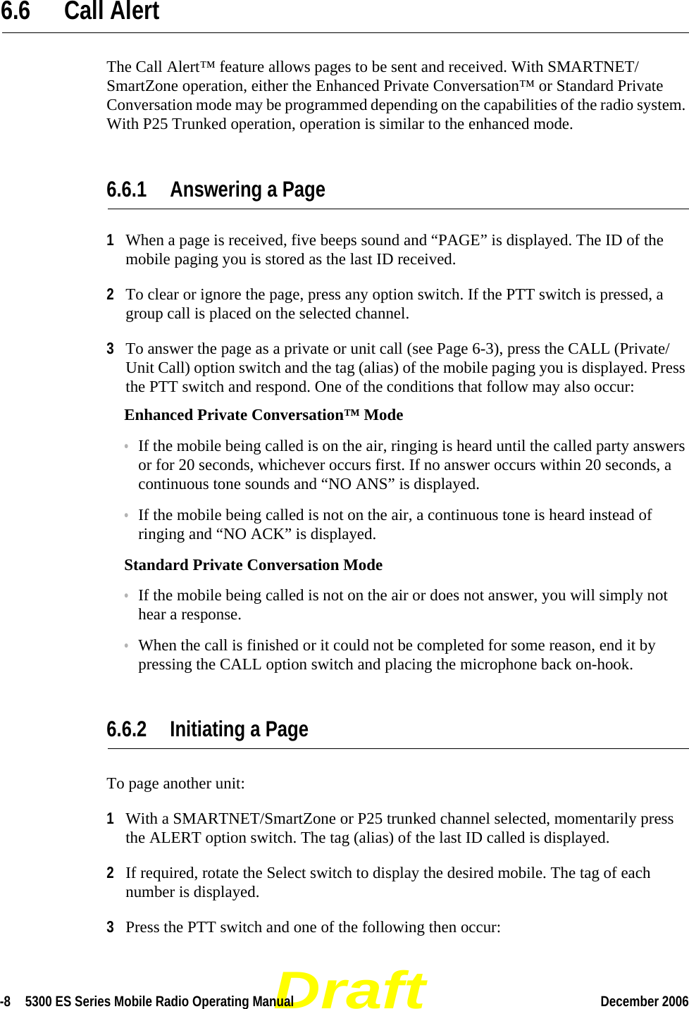 Draft-8  5300 ES Series Mobile Radio Operating Manual December 2006 6.6 Call Alert The Call Alert™ feature allows pages to be sent and received. With SMARTNET/SmartZone operation, either the Enhanced Private Conversation™ or Standard Private Conversation mode may be programmed depending on the capabilities of the radio system. With P25 Trunked operation, operation is similar to the enhanced mode.6.6.1 Answering a Page1When a page is received, five beeps sound and “PAGE” is displayed. The ID of the mobile paging you is stored as the last ID received.2To clear or ignore the page, press any option switch. If the PTT switch is pressed, a group call is placed on the selected channel.3To answer the page as a private or unit call (see Page 6-3), press the CALL (Private/Unit Call) option switch and the tag (alias) of the mobile paging you is displayed. Press the PTT switch and respond. One of the conditions that follow may also occur:Enhanced Private Conversation™ Mode•If the mobile being called is on the air, ringing is heard until the called party answers or for 20 seconds, whichever occurs first. If no answer occurs within 20 seconds, a continuous tone sounds and “NO ANS” is displayed.•If the mobile being called is not on the air, a continuous tone is heard instead of ringing and “NO ACK” is displayed.Standard Private Conversation Mode•If the mobile being called is not on the air or does not answer, you will simply not hear a response.•When the call is finished or it could not be completed for some reason, end it by pressing the CALL option switch and placing the microphone back on-hook.6.6.2 Initiating a PageTo page another unit:1With a SMARTNET/SmartZone or P25 trunked channel selected, momentarily press the ALERT option switch. The tag (alias) of the last ID called is displayed.2If required, rotate the Select switch to display the desired mobile. The tag of each number is displayed.3Press the PTT switch and one of the following then occur: