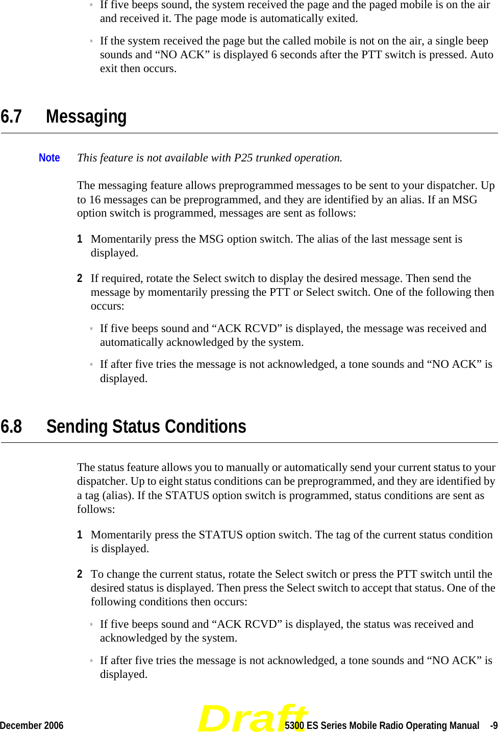 DraftDecember 2006 5300 ES Series Mobile Radio Operating Manual  -9•If five beeps sound, the system received the page and the paged mobile is on the air and received it. The page mode is automatically exited.•If the system received the page but the called mobile is not on the air, a single beep sounds and “NO ACK” is displayed 6 seconds after the PTT switch is pressed. Auto exit then occurs.6.7 MessagingNote This feature is not available with P25 trunked operation.The messaging feature allows preprogrammed messages to be sent to your dispatcher. Up to 16 messages can be preprogrammed, and they are identified by an alias. If an MSG option switch is programmed, messages are sent as follows:1Momentarily press the MSG option switch. The alias of the last message sent is displayed.2If required, rotate the Select switch to display the desired message. Then send the message by momentarily pressing the PTT or Select switch. One of the following then occurs:•If five beeps sound and “ACK RCVD” is displayed, the message was received and automatically acknowledged by the system.•If after five tries the message is not acknowledged, a tone sounds and “NO ACK” is displayed. 6.8 Sending Status ConditionsThe status feature allows you to manually or automatically send your current status to your dispatcher. Up to eight status conditions can be preprogrammed, and they are identified by a tag (alias). If the STATUS option switch is programmed, status conditions are sent as follows:1Momentarily press the STATUS option switch. The tag of the current status condition is displayed.2To change the current status, rotate the Select switch or press the PTT switch until the desired status is displayed. Then press the Select switch to accept that status. One of the following conditions then occurs:•If five beeps sound and “ACK RCVD” is displayed, the status was received and acknowledged by the system.•If after five tries the message is not acknowledged, a tone sounds and “NO ACK” is displayed.