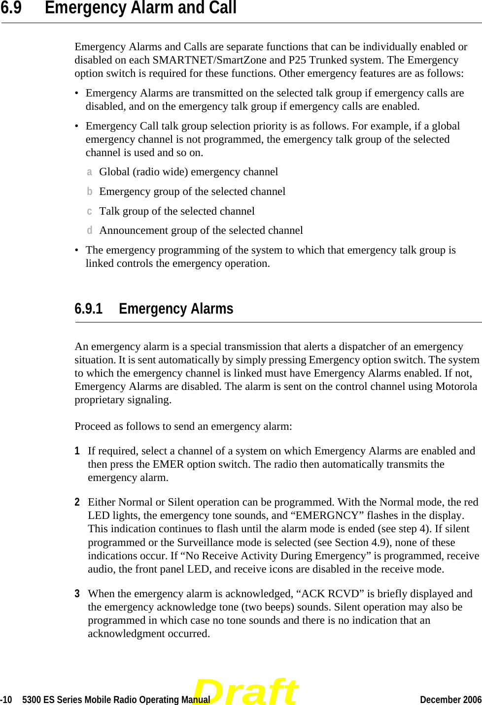 Draft-10  5300 ES Series Mobile Radio Operating Manual December 2006 6.9 Emergency Alarm and CallEmergency Alarms and Calls are separate functions that can be individually enabled or disabled on each SMARTNET/SmartZone and P25 Trunked system. The Emergency option switch is required for these functions. Other emergency features are as follows:• Emergency Alarms are transmitted on the selected talk group if emergency calls are disabled, and on the emergency talk group if emergency calls are enabled.• Emergency Call talk group selection priority is as follows. For example, if a global emergency channel is not programmed, the emergency talk group of the selected channel is used and so on.aGlobal (radio wide) emergency channelbEmergency group of the selected channelcTalk group of the selected channeldAnnouncement group of the selected channel• The emergency programming of the system to which that emergency talk group is linked controls the emergency operation.6.9.1 Emergency AlarmsAn emergency alarm is a special transmission that alerts a dispatcher of an emergency situation. It is sent automatically by simply pressing Emergency option switch. The system to which the emergency channel is linked must have Emergency Alarms enabled. If not, Emergency Alarms are disabled. The alarm is sent on the control channel using Motorola proprietary signaling.Proceed as follows to send an emergency alarm:1If required, select a channel of a system on which Emergency Alarms are enabled and then press the EMER option switch. The radio then automatically transmits the emergency alarm.2Either Normal or Silent operation can be programmed. With the Normal mode, the red LED lights, the emergency tone sounds, and “EMERGNCY” flashes in the display. This indication continues to flash until the alarm mode is ended (see step 4). If silent programmed or the Surveillance mode is selected (see Section 4.9), none of these indications occur. If “No Receive Activity During Emergency” is programmed, receive audio, the front panel LED, and receive icons are disabled in the receive mode.3When the emergency alarm is acknowledged, “ACK RCVD” is briefly displayed and the emergency acknowledge tone (two beeps) sounds. Silent operation may also be programmed in which case no tone sounds and there is no indication that an acknowledgment occurred.