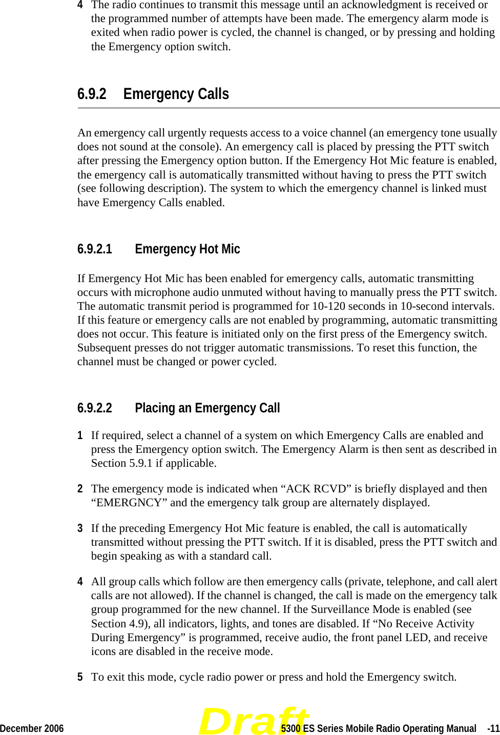 DraftDecember 2006 5300 ES Series Mobile Radio Operating Manual  -114The radio continues to transmit this message until an acknowledgment is received or the programmed number of attempts have been made. The emergency alarm mode is exited when radio power is cycled, the channel is changed, or by pressing and holding the Emergency option switch.6.9.2 Emergency CallsAn emergency call urgently requests access to a voice channel (an emergency tone usually does not sound at the console). An emergency call is placed by pressing the PTT switch after pressing the Emergency option button. If the Emergency Hot Mic feature is enabled, the emergency call is automatically transmitted without having to press the PTT switch (see following description). The system to which the emergency channel is linked must have Emergency Calls enabled.6.9.2.1 Emergency Hot MicIf Emergency Hot Mic has been enabled for emergency calls, automatic transmitting occurs with microphone audio unmuted without having to manually press the PTT switch. The automatic transmit period is programmed for 10-120 seconds in 10-second intervals. If this feature or emergency calls are not enabled by programming, automatic transmitting does not occur. This feature is initiated only on the first press of the Emergency switch. Subsequent presses do not trigger automatic transmissions. To reset this function, the channel must be changed or power cycled.6.9.2.2 Placing an Emergency Call1If required, select a channel of a system on which Emergency Calls are enabled and press the Emergency option switch. The Emergency Alarm is then sent as described in Section 5.9.1 if applicable.2The emergency mode is indicated when “ACK RCVD” is briefly displayed and then “EMERGNCY” and the emergency talk group are alternately displayed.3If the preceding Emergency Hot Mic feature is enabled, the call is automatically transmitted without pressing the PTT switch. If it is disabled, press the PTT switch and begin speaking as with a standard call.4All group calls which follow are then emergency calls (private, telephone, and call alert calls are not allowed). If the channel is changed, the call is made on the emergency talk group programmed for the new channel. If the Surveillance Mode is enabled (see Section 4.9), all indicators, lights, and tones are disabled. If “No Receive Activity During Emergency” is programmed, receive audio, the front panel LED, and receive icons are disabled in the receive mode.5To exit this mode, cycle radio power or press and hold the Emergency switch.