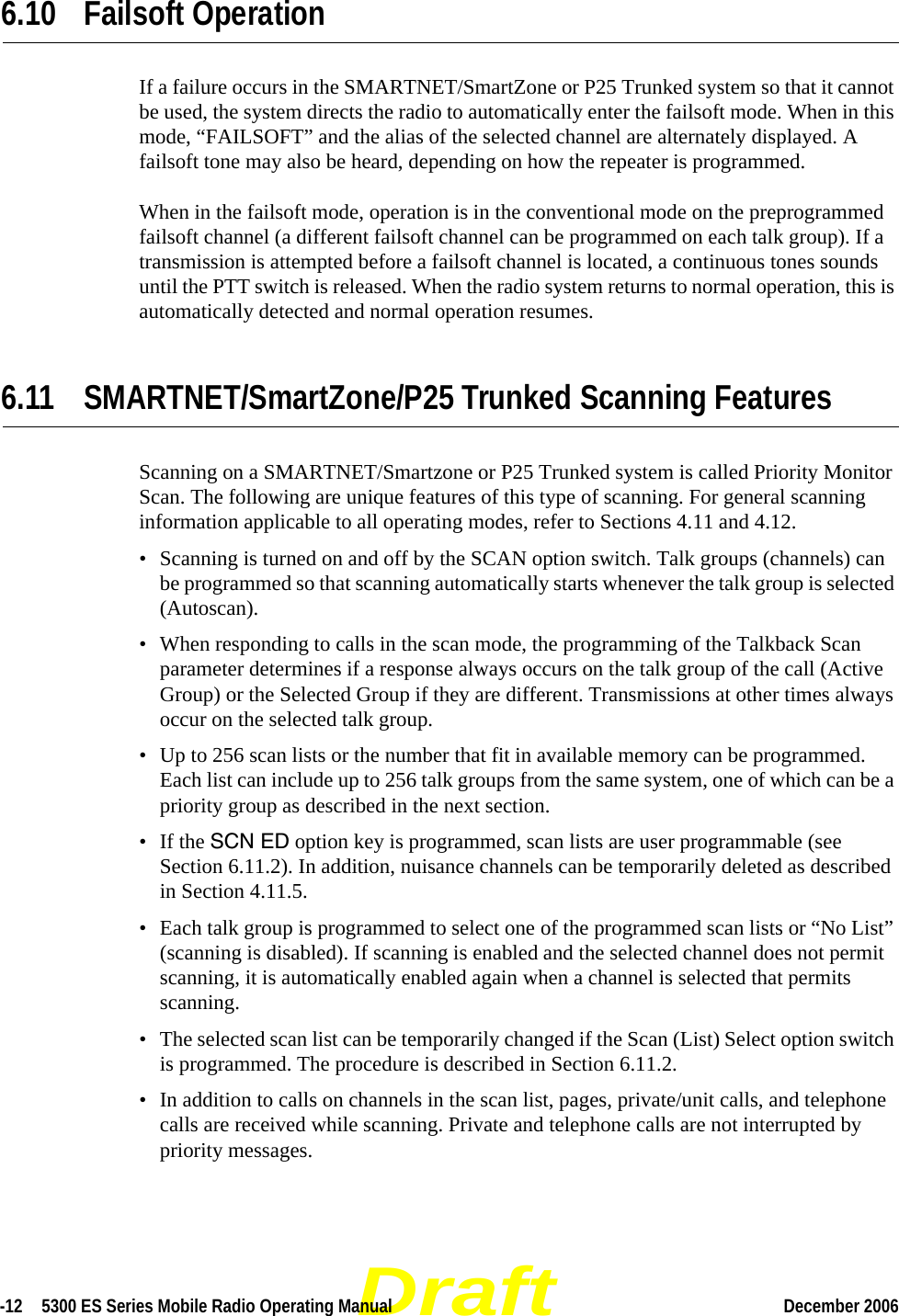 Draft-12  5300 ES Series Mobile Radio Operating Manual December 2006 6.10 Failsoft OperationIf a failure occurs in the SMARTNET/SmartZone or P25 Trunked system so that it cannot be used, the system directs the radio to automatically enter the failsoft mode. When in this mode, “FAILSOFT” and the alias of the selected channel are alternately displayed. A failsoft tone may also be heard, depending on how the repeater is programmed.When in the failsoft mode, operation is in the conventional mode on the preprogrammed failsoft channel (a different failsoft channel can be programmed on each talk group). If a transmission is attempted before a failsoft channel is located, a continuous tones sounds until the PTT switch is released. When the radio system returns to normal operation, this is automatically detected and normal operation resumes.6.11 SMARTNET/SmartZone/P25 Trunked Scanning FeaturesScanning on a SMARTNET/Smartzone or P25 Trunked system is called Priority Monitor Scan. The following are unique features of this type of scanning. For general scanning information applicable to all operating modes, refer to Sections 4.11 and 4.12.• Scanning is turned on and off by the SCAN option switch. Talk groups (channels) can be programmed so that scanning automatically starts whenever the talk group is selected (Autoscan).• When responding to calls in the scan mode, the programming of the Talkback Scan parameter determines if a response always occurs on the talk group of the call (Active Group) or the Selected Group if they are different. Transmissions at other times always occur on the selected talk group.• Up to 256 scan lists or the number that fit in available memory can be programmed. Each list can include up to 256 talk groups from the same system, one of which can be a priority group as described in the next section.• If the SCN ED option key is programmed, scan lists are user programmable (see Section 6.11.2). In addition, nuisance channels can be temporarily deleted as described in Section 4.11.5.• Each talk group is programmed to select one of the programmed scan lists or “No List” (scanning is disabled). If scanning is enabled and the selected channel does not permit scanning, it is automatically enabled again when a channel is selected that permits scanning.• The selected scan list can be temporarily changed if the Scan (List) Select option switch is programmed. The procedure is described in Section 6.11.2.• In addition to calls on channels in the scan list, pages, private/unit calls, and telephone calls are received while scanning. Private and telephone calls are not interrupted by priority messages.