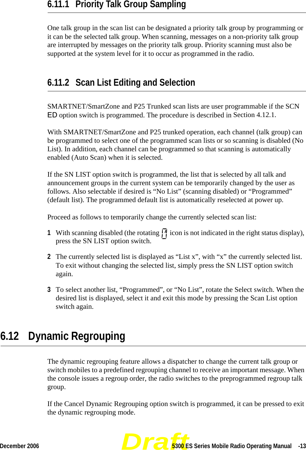 DraftDecember 2006 5300 ES Series Mobile Radio Operating Manual  -136.11.1 Priority Talk Group SamplingOne talk group in the scan list can be designated a priority talk group by programming or it can be the selected talk group. When scanning, messages on a non-priority talk group are interrupted by messages on the priority talk group. Priority scanning must also be supported at the system level for it to occur as programmed in the radio.6.11.2 Scan List Editing and SelectionSMARTNET/SmartZone and P25 Trunked scan lists are user programmable if the SCN ED option switch is programmed. The procedure is described in Section 4.12.1.With SMARTNET/SmartZone and P25 trunked operation, each channel (talk group) can be programmed to select one of the programmed scan lists or so scanning is disabled (No List). In addition, each channel can be programmed so that scanning is automatically enabled (Auto Scan) when it is selected.If the SN LIST option switch is programmed, the list that is selected by all talk and announcement groups in the current system can be temporarily changed by the user as follows. Also selectable if desired is “No List” (scanning disabled) or “Programmed” (default list). The programmed default list is automatically reselected at power up.Proceed as follows to temporarily change the currently selected scan list:1With scanning disabled (the rotating   icon is not indicated in the right status display), press the SN LIST option switch.2The currently selected list is displayed as “List x”, with “x” the currently selected list. To exit without changing the selected list, simply press the SN LIST option switch again.3To select another list, “Programmed”, or “No List”, rotate the Select switch. When the desired list is displayed, select it and exit this mode by pressing the Scan List option switch again.6.12 Dynamic RegroupingThe dynamic regrouping feature allows a dispatcher to change the current talk group or switch mobiles to a predefined regrouping channel to receive an important message. When the console issues a regroup order, the radio switches to the preprogrammed regroup talk group.If the Cancel Dynamic Regrouping option switch is programmed, it can be pressed to exit the dynamic regrouping mode.