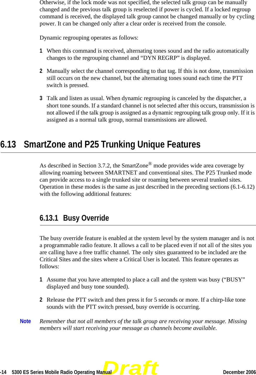 Draft-14  5300 ES Series Mobile Radio Operating Manual December 2006 Otherwise, if the lock mode was not specified, the selected talk group can be manually changed and the previous talk group is reselected if power is cycled. If a locked regroup command is received, the displayed talk group cannot be changed manually or by cycling power. It can be changed only after a clear order is received from the console.Dynamic regrouping operates as follows:1When this command is received, alternating tones sound and the radio automatically changes to the regrouping channel and “DYN REGRP” is displayed.2Manually select the channel corresponding to that tag. If this is not done, transmission still occurs on the new channel, but the alternating tones sound each time the PTT switch is pressed.3Talk and listen as usual. When dynamic regrouping is canceled by the dispatcher, a short tone sounds. If a standard channel is not selected after this occurs, transmission is not allowed if the talk group is assigned as a dynamic regrouping talk group only. If it is assigned as a normal talk group, normal transmissions are allowed.6.13 SmartZone and P25 Trunking Unique FeaturesAs described in Section 3.7.2, the SmartZone® mode provides wide area coverage by allowing roaming between SMARTNET and conventional sites. The P25 Trunked mode can provide access to a single trunked site or roaming between several trunked sites. Operation in these modes is the same as just described in the preceding sections (6.1-6.12) with the following additional features:6.13.1 Busy OverrideThe busy override feature is enabled at the system level by the system manager and is not a programmable radio feature. It allows a call to be placed even if not all of the sites you are calling have a free traffic channel. The only sites guaranteed to be included are the Critical Sites and the sites where a Critical User is located. This feature operates as follows:1Assume that you have attempted to place a call and the system was busy (“BUSY” displayed and busy tone sounded).2Release the PTT switch and then press it for 5 seconds or more. If a chirp-like tone sounds with the PTT switch pressed, busy override is occurring.Note Remember that not all members of the talk group are receiving your message. Missing members will start receiving your message as channels become available.