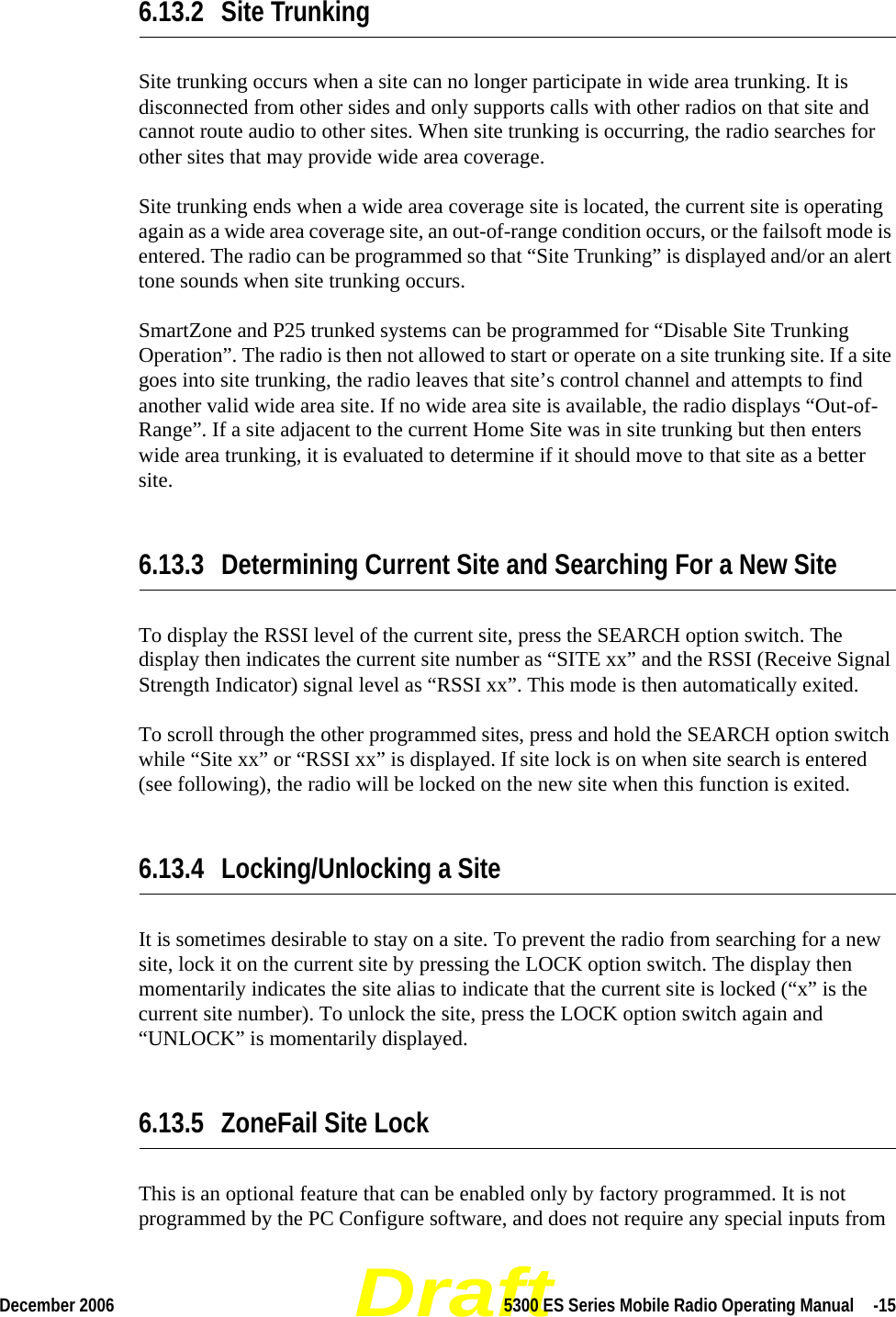 DraftDecember 2006 5300 ES Series Mobile Radio Operating Manual  -156.13.2 Site TrunkingSite trunking occurs when a site can no longer participate in wide area trunking. It is disconnected from other sides and only supports calls with other radios on that site and cannot route audio to other sites. When site trunking is occurring, the radio searches for other sites that may provide wide area coverage.Site trunking ends when a wide area coverage site is located, the current site is operating again as a wide area coverage site, an out-of-range condition occurs, or the failsoft mode is entered. The radio can be programmed so that “Site Trunking” is displayed and/or an alert tone sounds when site trunking occurs.SmartZone and P25 trunked systems can be programmed for “Disable Site Trunking Operation”. The radio is then not allowed to start or operate on a site trunking site. If a site goes into site trunking, the radio leaves that site’s control channel and attempts to find another valid wide area site. If no wide area site is available, the radio displays “Out-of-Range”. If a site adjacent to the current Home Site was in site trunking but then enters wide area trunking, it is evaluated to determine if it should move to that site as a better site.6.13.3 Determining Current Site and Searching For a New SiteTo display the RSSI level of the current site, press the SEARCH option switch. The display then indicates the current site number as “SITE xx” and the RSSI (Receive Signal Strength Indicator) signal level as “RSSI xx”. This mode is then automatically exited.To scroll through the other programmed sites, press and hold the SEARCH option switch while “Site xx” or “RSSI xx” is displayed. If site lock is on when site search is entered (see following), the radio will be locked on the new site when this function is exited.6.13.4 Locking/Unlocking a SiteIt is sometimes desirable to stay on a site. To prevent the radio from searching for a new site, lock it on the current site by pressing the LOCK option switch. The display then momentarily indicates the site alias to indicate that the current site is locked (“x” is the current site number). To unlock the site, press the LOCK option switch again and “UNLOCK” is momentarily displayed.6.13.5 ZoneFail Site LockThis is an optional feature that can be enabled only by factory programmed. It is not programmed by the PC Configure software, and does not require any special inputs from 