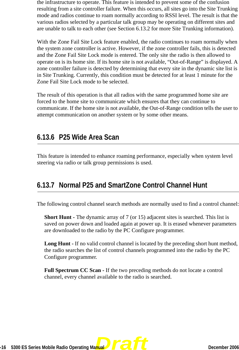 Draft-16  5300 ES Series Mobile Radio Operating Manual December 2006 the infrastructure to operate. This feature is intended to prevent some of the confusion resulting from a site controller failure. When this occurs, all sites go into the Site Trunking mode and radios continue to roam normally according to RSSI level. The result is that the various radios selected by a particular talk group may be operating on different sites and are unable to talk to each other (see Section 6.13.2 for more Site Trunking information).With the Zone Fail Site Lock feature enabled, the radio continues to roam normally when the system zone controller is active. However, if the zone controller fails, this is detected and the Zone Fail Site Lock mode is entered. The only site the radio is then allowed to operate on is its home site. If its home site is not available, “Out-of-Range” is displayed. A zone controller failure is detected by determining that every site in the dynamic site list is in Site Trunking. Currently, this condition must be detected for at least 1 minute for the Zone Fail Site Lock mode to be selected.The result of this operation is that all radios with the same programmed home site are forced to the home site to communicate which ensures that they can continue to communicate. If the home site is not available, the Out-of-Range condition tells the user to attempt communication on another system or by some other means.6.13.6 P25 Wide Area ScanThis feature is intended to enhance roaming performance, especially when system level steering via radio or talk group permissions is used.6.13.7 Normal P25 and SmartZone Control Channel HuntThe following control channel search methods are normally used to find a control channel:Short Hunt - The dynamic array of 7 (or 15) adjacent sites is searched. This list is saved on power down and loaded again at power up. It is erased whenever parameters are downloaded to the radio by the PC Configure programmer.Long Hunt - If no valid control channel is located by the preceding short hunt method, the radio searches the list of control channels programmed into the radio by the PC Configure programmer.Full Spectrum CC Scan - If the two preceding methods do not locate a control channel, every channel available to the radio is searched.