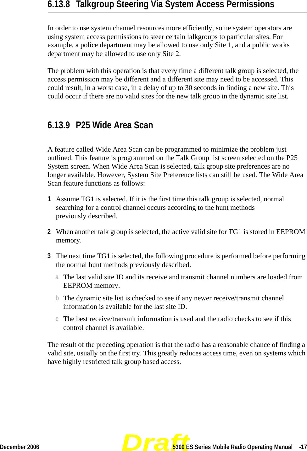 DraftDecember 2006 5300 ES Series Mobile Radio Operating Manual  -176.13.8 Talkgroup Steering Via System Access PermissionsIn order to use system channel resources more efficiently, some system operators are using system access permissions to steer certain talkgroups to particular sites. For example, a police department may be allowed to use only Site 1, and a public works department may be allowed to use only Site 2.The problem with this operation is that every time a different talk group is selected, the access permission may be different and a different site may need to be accessed. This could result, in a worst case, in a delay of up to 30 seconds in finding a new site. This could occur if there are no valid sites for the new talk group in the dynamic site list.6.13.9 P25 Wide Area ScanA feature called Wide Area Scan can be programmed to minimize the problem just outlined. This feature is programmed on the Talk Group list screen selected on the P25 System screen. When Wide Area Scan is selected, talk group site preferences are no longer available. However, System Site Preference lists can still be used. The Wide Area Scan feature functions as follows:1Assume TG1 is selected. If it is the first time this talk group is selected, normal searching for a control channel occurs according to the hunt methods  previously described.2When another talk group is selected, the active valid site for TG1 is stored in EEPROM memory.3The next time TG1 is selected, the following procedure is performed before performing the normal hunt methods previously described.aThe last valid site ID and its receive and transmit channel numbers are loaded from EEPROM memory.bThe dynamic site list is checked to see if any newer receive/transmit channel information is available for the last site ID.cThe best receive/transmit information is used and the radio checks to see if this control channel is available.The result of the preceding operation is that the radio has a reasonable chance of finding a valid site, usually on the first try. This greatly reduces access time, even on systems which have highly restricted talk group based access.