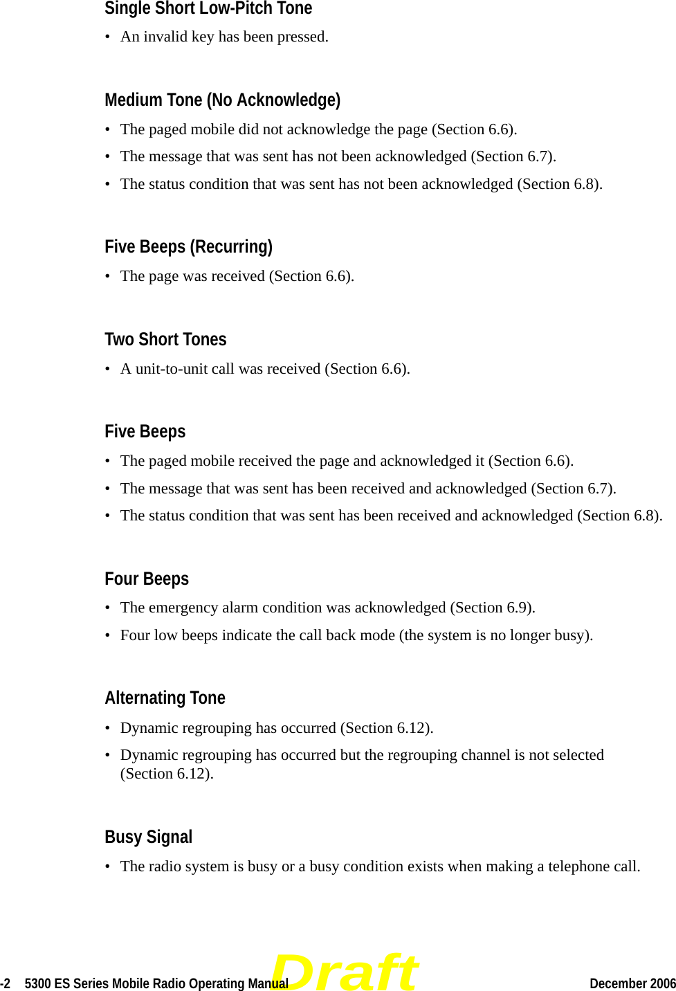 Draft-2  5300 ES Series Mobile Radio Operating Manual December 2006 Single Short Low-Pitch Tone• An invalid key has been pressed.Medium Tone (No Acknowledge)• The paged mobile did not acknowledge the page (Section 6.6).• The message that was sent has not been acknowledged (Section 6.7).• The status condition that was sent has not been acknowledged (Section 6.8).Five Beeps (Recurring)• The page was received (Section 6.6).Two Short Tones • A unit-to-unit call was received (Section 6.6).Five Beeps• The paged mobile received the page and acknowledged it (Section 6.6).• The message that was sent has been received and acknowledged (Section 6.7).• The status condition that was sent has been received and acknowledged (Section 6.8).Four Beeps• The emergency alarm condition was acknowledged (Section 6.9).• Four low beeps indicate the call back mode (the system is no longer busy).Alternating Tone• Dynamic regrouping has occurred (Section 6.12).• Dynamic regrouping has occurred but the regrouping channel is not selected (Section 6.12).Busy Signal• The radio system is busy or a busy condition exists when making a telephone call.